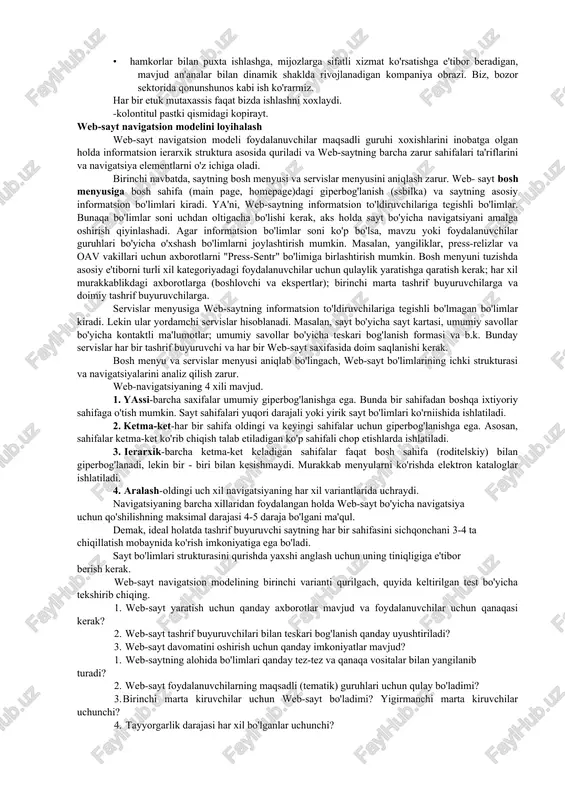 spertlar); · oav vakillari. v._web-saytda sodir bo'ladigan jarayonlarni aniqlang web-sayt orqali amalga oshirilajak jarayonlar ro'yxatini tuzing, masalan: · mij oz tomonidan taklif qilinayotgan mahsulotlar to'g'risida axborot olish; · mahsulotlarni sotib olish uchun oldindan berilgan buyurtmalarni rasmiylashtirish; · korporativ yangiliklarni mijoz, hamkor, oav vakillari tomonidan olinishi; · professional mavzular mutaxassislar tomonidan muhokama etilishi; · mij oz va hamkorlar bilan so'rov o'tkazish; · xamkorlik to'g'risidagi takliflarni potensial hamkor (hamkor) bilan rasmiylashtirish. s. web-saytning informatsion mavzularini aniqlang oldingi ikki punktda olingan axborotlardan foydalanib web-sayt informatsion mavzular ro'yxatini tuzing. mavzularni ierarxiya bo'yicha taqsimlang, masalan: · kompaniya tog'risida umumiy axborot; · kompaniya yangiliklari; · sotuv maydonchasi (elektron vitrina)-mahsulotlar axboroti-oldindan berilgan buyurtmalar shakli; · hamkorlar (partner) uchun axborot-potensial hamkorlar uchun axborot-hamkorlik to'g'risida taklif shakli-amaldagi hamkorlar uchun axborot; · mutaxassislar uchun axborot-informatsion maqolalar-forum; · kontaktli ma'lumotlar. d.web-sayt dizayni konsepsiyasini aniqlang dizaynga bo'lgan korporativ talablar va uning maqsadli moxiyatidan kelib chiqib, dizaynga quyilgan muhim talablarni aniqlang, masalan: · …
