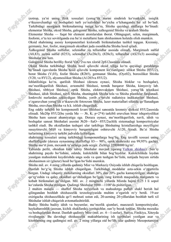 ovchi moddalar bilan aralashtirib, asosan pasta yoki suzma ko’rinishidagi quyo’q - modda - shpaklevkalar hosil qilinadi. shpaklevka detal, buyum sirtidagi turli yoriqlarni, teshik- kovaklarni tirkishlarni tuldirib sirtning tekis bo’lishhini ta’minlash maqsadida ishlatiladi. vazifalariga ko’ra shpaklevkalarning turli markalari mavjud. masalan mashinalarni qoplash uchun pf-002, ms-006, nts-007, nts008, nts-009 markalari ishlatiladi. qo’pol va katta chuqurlarni yo’qotishh uchun ep-0010 epoksidli shpaklevkalar ishlatiladi. shisha qattiq amorf moddadir. shisha odatda moʻrt va shaffof boʻladi. shisha — tarkibi shisha hosil qiluvchi komponentlar (kremniy, bor, alyuminiy, fosfor, germaniy oksidlari va boshqalar) va metallar (litiy, kaliy, natriy, kaltsiy, magniy, qoʻrgʻoshin va boshqalar)ning oksidlaridan iborat aralashmani qizdirish yoʻli bilan suyuqlantirib sovitishdan hosil boʻlgan amorf moʻrt material. shisha qizdirilganda kristall moddalar kabi maʼlum bir trada suyuqlanmaydi va qotmaydi, balki asta-sekin qattiq holatdan choʻziluvchan yumshoq holatga va nihoyat suyuq holatga oʻtadi. suyuqlantirilgan shisha eritmasi sovitilganda maʼlum tralar oraligʻida avval plastik holatga oʻtadi, soʻngra qotadi. shisha — izotrop, yaʼni uning fizik xossalari …
