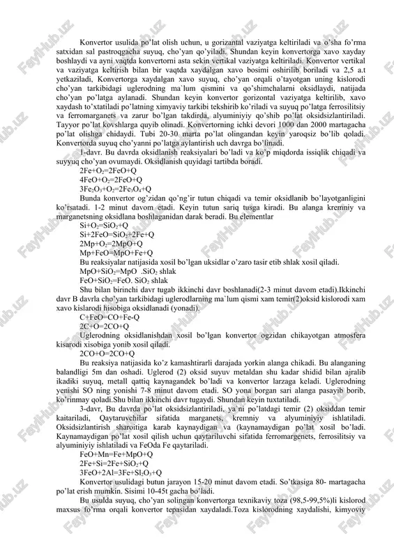 uqoriligi, ish sharoitining yaxshiligi, po’latdagi n va h2 ning kamligi, arzonligi va metall chiqindilarini qayta ishlash imkonidir. konvertor pechi yuqorida aytilganidek nok shaklidagi po’lat idishdan iborat bo’lib, qalinligi 40-110mm bo’lgan po’lat listlardan yasaladi. idish devori ichidan 400-800mm qalinlikda toshko’mir smolasi yordamida dolomit yoki magnezit g’ishtlaridan terialdi. u maxsus metall belbog’lar yordamida aylanadigan qilib tayanchlarga mahkamlanadi. sig’imi 70-400 t va undan ortiq bo’lishi mumkin. sig’imi 300t lik konvertorning balandligi 9m va diametri 7m bo’lib, yiliga 2-2,5 mln. t po’lat olish imkonini beradi. konvertor usuli faqat suyuq cho’yandan po’lat olishda qo’llaniladi. konvertor usulining moxiyati shundaki, suyuq, cho’yan konvertor deb ataluvchi va oldindan qizdirib olingan idishga solinadi va cho’yan orqali xavo xaydalanadi. xaydalgan xavo tarkibida kislorod cho’yandagi uglerodni va qo’shimcha elementlarni oksidlaydi (yondirib yuboradi) natijada cho’yan tarkibidagi uglerod bilan qo’shimchalar miqdori kamayadi va po’lat xosil bo’ladi. konvertor 25mm qalinlikdagi po’lat list nok shaklida yasalgan idish bo’lib uning ichki devori o’tga chidamli g’ishtdan iborat …