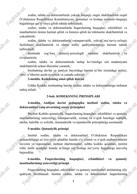 etilishining sabab va shart-sharoitlarini aniqlash va bartaraf etish; xodim, talaba va doktorantlarda yuksak huquqiy ongni shakllantirish orqali o‘zbekiston respublikasi konstitutsiyasi, qonunlari va boshqa normativ-huquqiy hujjatlariga qat’iy rioya qilish ruhida tarbiyalash; xodim, talaba va doktorantlarda fuqarolaming huquqlari, erkinliklari va manfaatlarini doimo hurmat qilish va himoya qilish ko‘nikmasini shakllantirish va yuksaltirish; xodim, talaba va doktorantlarda vatanparvarlik, yuksak ma’naviy-axloqiy fazilatlami shakllantirish va ularni milliy qadriyatlarimizga hurmat ruhida tarbiyalash; institutda sog‘lom ijtimoiy-psixologik muhitni shakllantirish va rivojlantirish; xodim, talaba va doktorantlarda tashqi ko‘rinishga oid madaniyatni shakllantirish uchun sharoitlar yaratish; institutning davlat ya jamiyat hayotidagi hamda ta’lim tizimidagi nufuzi, obro‘-e’tiborini asrab-avaylash va yanada oshirish. 3-modda. kodeksning amal qilish doirasi ushbu kodeks institutning barcha xodim, talaba va doktorantlariga nisbatan tatbiq etiladi. 2-bob. kodeksning prinsiplari 4-modda. andijon davlat pedagogika instituti xodim, talaba va doktorantlari xulq-atvorining asosiy prinsiplari mazkur kodeks qonuniylik, fuqarolarning huquqlari, erkinliklari va qonuniy manfaatlarining ustuvorligi, vatanparvarlik, xizmat va o‘qish burchiga sodiqlik, adolat, halollik va xolislik, samaradorlik …