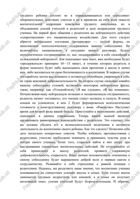 nastupatelnuyu pozitsiyu, to uchitel, popavshiy pod ego vliyanie, v odnom sluchae budet vinujden opravdivatsya, dokazivat svoyu «nevinovnost» v tom, chto rebenok ploxo uchitsya i narushaet distsiplinu. v drugom sluchae mojet nachat ugrojat roditelyu primeneniem administrativnix mer k rebenku. esli je roditel realizuet pozitsiyu bespomoshnosti, to uchitel, po-chelovecheski jaleya ego, stremitsya ego uspokoit, obeshaet chtoto sdelat dlya togo, chtobi izmenit k luchshemu povedenie rebenka. odnako pri realizatsii roditelem toy i drugoy pozitsiy ne proisxodit realnogo, soderjatelnogo vzaimodeystviya ego s uchitelem, i posledniy ostaetsya odin na odin so svoey problemoy: nizkoy uspevaemostyu i ploxim povedeniem uchenika. osnovnaya tsel obsheniya uchitelya s roditelem trudnogo rebenka sostoit ne v opravdivayushixsya ili agressivno-oboronitelnix deystviyax uchitelya i ne v prinyatii na sebya vsey tyajesti vospitatelnoy korrektsii povedeniya trudnogo shkolnika, no v ob'edinenii usiliy uchiteley i roditeley v dele ispravleniya trudnogo uchenika. na pervoy faze obsheniya s roditelem vi neytralizuete deystvie «soprotivleniya» ego emotsionalnomu vozdeystviyu. dlya etogo …
