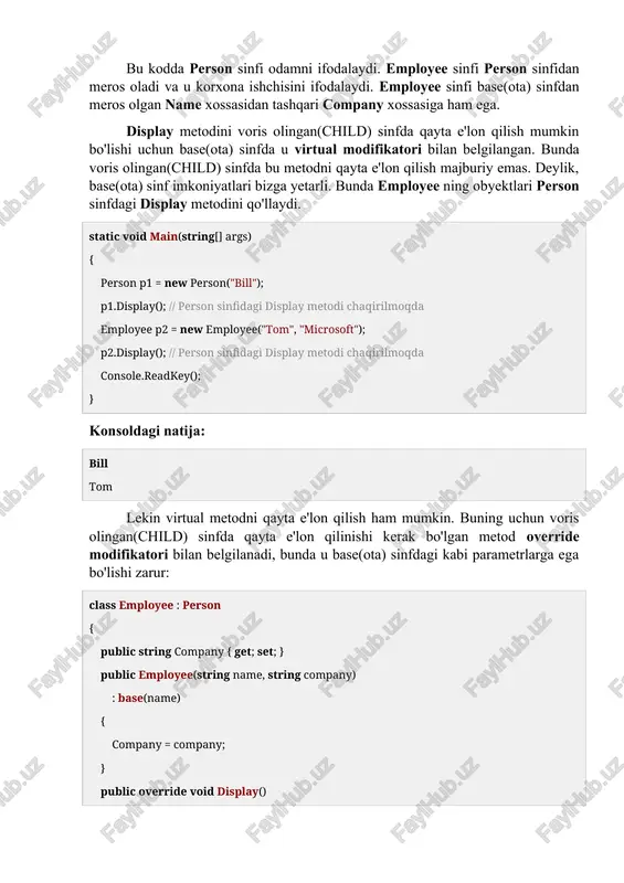 ishi kerak bo'lgan metod override modifikatori bilan belgilanadi, bunda u base(ota) sinfdagi kabi parametrlarga ega bo'lishi zarur: class employee : person { public string company { get; set; } public employee(string name, string company) : base(name) { company = company; } public override void display() { console.writeline($"{name} {company}da ishlaydi"); } } endi aynan yuqoridagi obyekt olinsa: static void main(string[] args) { person p1 = new person("bill"); p1.display(); // person sinfidagi display metodi chaqirilmoqda employee p2 = new employee("tom", "microsoft"); p2.display(); // employee sinfidagi display metodi chaqirilmoqda console.readkey(); } konsoldagi natija: bill tom microsoftda ishlaydi base(ota) sinf virtual metodi butun tuzilmani ko'rinishini aniqlaydi. ya'ni shu base(ota) sinfdan to'g'ridan-to'g'ri meros olmasdan hosil qilingan base(ota) sinf avlodlarida virtual metodni qayta e'lon qilish mumkin. masalan, manager sinfini tuzish mumkin, u employee sinfidan meros olishi mumkin. va unda display metodi qayta e'lon qilinishi mumkin. virtual metodlarni qayta e'lon qilishda bir nechta cheklovlarni hisobga olish kerak: …