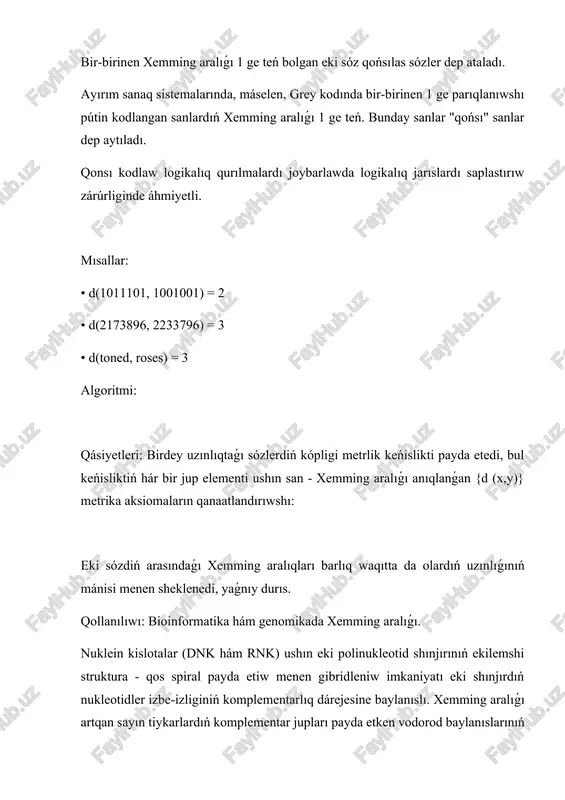unday sanlar "qońsı" sanlar dep aytıladı. qonsı kodlaw logikalıq qurılmalardı joybarlawda logikalıq jarıslardı saplastırıw zárúrliginde áhmiyetli. mısallar: • d(1011101, 1001001) = 2 • d(2173896, 2233796) = 3 • d(toned, roses) = 3 algoritmi: qásiyetleri: birdey uzınlıqtaǵı sózlerdiń kópligi metrlik keńislikti payda etedi, bul keńisliktiń hár bir jup elementi ushın san - xemming aralıǵı anıqlanǵan {d (x,y)} metrika aksiomaların qanaatlandırıwshı: eki sózdiń arasındaǵı xemming aralıqları barlıq waqıtta da olardıń uzınlıǵınıń mánisi menen sheklenedi, yaǵnıy durıs. qollanılıwı: bioinformatika hám genomikada xemming aralıǵı. nuklein kislotalar (dnk hám rnk) ushın eki polinukleotid shınjırınıń ekilemshi struktura - qos spiral payda etiw menen gibridleniw imkaniyatı eki shınjırdıń nukleotidler izbe-izliginiń komplementarlıq dárejesine baylanıslı. xemming aralıǵı artqan sayın tiykarlardıń komplementar jupları payda etken vodorod baylanıslarınıń sanı kemeyedi hám usıǵan sáykes qos shınjırdıń turaqlılıǵı kemeyedi. bir qansha xemming shegara aralıǵınan baslap gibridleniw múmkin bolmaydı. gomologiyalıq dnk izbe-izlikleriniń evolyuciyalıq tarqalıwında xemming aralıǵı gomologlardıń tarqalıwınan baslap ótken waqıt haqqında, máselen, gomolog …