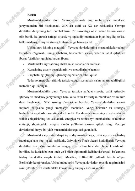 ilan kurash olib bordilar. bu kurash ba’zan tinch yo‘l bilan diplomatik kelishuvlar orqali, ba’zan esa harbiy harakatlar orqali kechdi. masalan, 1884–1885 yillarda bo‘lib o‘tgan berlinskiy konferensiya afrika hududlarini yevropa davlatlari orasida taqsimlashni rasmiylashtirdi va mustamlaka kurashining huquqiy asosini yaratdi. ushbu kurs ishining dolzarbligi shundaki, mustamlakachilik davrida yuzaga kelgan siyosiy, iqtisodiy va ijtimoiy jarayonlar bugungi global siyosat va iqtisodiy munosabatlarga ham ta’sir ko‘rsatmoqda. mustamlakachilik orqali shakllangan davlatlararo raqobat va xalqaro siyosiy tuzilmalar bugungi kunda ham o‘z izlarini qoldirmoqda. shu sababli, yevropa davlatlarining mustamlakalar uchun kurashini o‘rganish, uning sabablarini, bosqichlarini va oqibatlarini tahlil qilish muhim ahamiyatga ega. kurs ishining maqsadi – yevropa davlatlarining mustamlakalar uchun kurashini tarixiy nuqtai nazardan o‘rganish, uning sabablari, bosqichlari va ijtimoiy-iqtisodiy oqibatlarini tahlil qilishdir. kurs ishining vazifalari quyidagilardan iborat: 1. mustamlaka siyosatining shakllanish sabablarini aniqlash; 2. yevropa davlatlarining mustamlakalar uchun kurashining asosiy bosqichlarini va usullarini o‘rganish; 3. kurashning ijtimoiy, siyosiy va iqtisodiy oqibatlarini tahlil qilish; 4. mustamlakachilik kurashining …