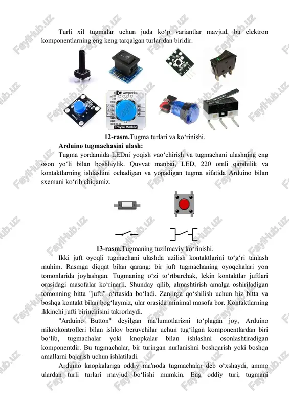 i yoqish vao‘chirish va tugmachani ulashning eng oson yo‘li bilan boshlaylik. quvvat manbai, led, 220 omli qarshilik va kontaktlarning ishlashini ochadigan va yopadigan tugma sifatida arduino bilan sxemani ko‘rib chiqamiz. 13-rasm.tugmaning tuzilmaviy ko‘rinishi. ikki juft oyoqli tugmachani ulashda uzilish kontaktlarini to‘g‘ri tanlash muhim. rasmga diqqat bilan qarang: bir juft tugmachaning oyoqchalari yon tomonlarida joylashgan. tugmaning o‘zi to‘rtburchak, lekin kontaktlar juftlari orasidagi masofalar ko‘rinarli. shunday qilib, almashtirish amalga oshiriladigan tomonning bitta "jufti" o‘rtasida bo‘ladi. zanjirga qo‘shilish uchun biz bitta va boshqa kontakt bilan bog‘laymiz, ular orasida minimal masofa bor. kontaktlarning ikkinchi jufti birinchisini takrorlaydi. "arduino button" deyilgan ma'lumotlarizni to‘plagan joy, arduino mikrokontrolleri bilan ishlov beruvchilar uchun tug‘ilgan komponentlardan biri bo‘lib, tugmachalar yoki knopkalar bilan ishlashni osonlashtiradigan komponentdir. bu tugmachalar, bir turingan nurlanishni boshqarish yoki boshqa amallarni bajarish uchun ishlatiladi. arduino knopkalariga oddiy ma'noda tugmachalar deb o‘xshaydi, ammo ulardan turli turlari mavjud bo‘lishi mumkin. eng oddiy turi, tugmani bosganingizda elektrik devrida bo‘lgan …