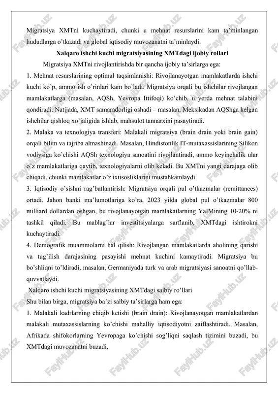 u mehnat resurslarini kam ta’minlangan hududlarga o’tkazadi va global iqtisodiy muvozanatni ta’minlaydi. xalqaro ishchi kuchi migratsiyasining xmtdagi ijobiy rollari migratsiya xmtni rivojlantirishda bir qancha ijobiy ta’sirlarga ega: 1. mehnat resurslarining optimal taqsimlanishi: rivojlanayotgan mamlakatlarda ishchi kuchi ko’p, ammo ish o’rinlari kam bo’ladi. migratsiya orqali bu ishchilar rivojlangan mamlakatlarga (masalan, aqsh, yevropa ittifoqi) ko’chib, u yerda mehnat talabini qondiradi. natijada, xmt samaradorligi oshadi – masalan, meksikadan aqshga kelgan ishchilar qishloq xo’jaligida ishlab, mahsulot tannarxini pasaytiradi. 2. malaka va texnologiya transferi: malakali migratsiya (brain drain yoki brain gain) orqali bilim va tajriba almashinadi. masalan, hindistonlik it-mutaxassislarining silikon vodiysiga ko’chishi aqsh texnologiya sanoatini rivojlantiradi, ammo keyinchalik ular o’z mamlakatlariga qaytib, texnologiyalarni olib keladi. bu xmtni yangi darajaga olib chiqadi, chunki mamlakatlar o’z ixtisosliklarini mustahkamlaydi. 3. iqtisodiy o’sishni rag’batlantirish: migratsiya orqali pul o’tkazmalar (remittances) ortadi. jahon banki ma’lumotlariga ko’ra, 2023 yilda global pul o’tkazmalar 800 milliard dollardan oshgan, bu rivojlanayotgan mamlakatlarning yaimining 10-20% ni …