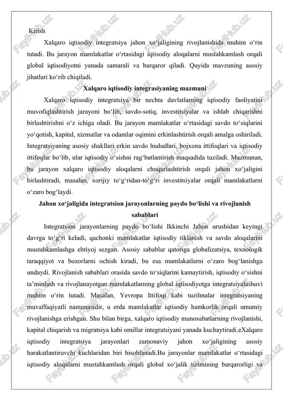 vaffaqiyatli namunasidir, u erda mamlakatlar iqtisodiy hamkorlik orqali umumiy rivojlanishga erishgan. shu bilan birga, xalqaro iqtisodiy munosabatlarning rivojlanishi, kapital chiqarish va migratsiya kabi omillar integratsiyani yanada kuchaytiradi.exalqaro iqtisodiy integratsiya jarayonlari zamonaviy jahon xo‘jaligining asosiy harakatlantiruvchi kuchlaridan biri hisoblanadi.bu jarayonlar mamlakatlar o‘rtasidagi iqtisodiy aloqalarni mustahkamlash orqali global xo‘jalik tizimining barqarorligi va taraqqiyotini ta’minlaydi. ushbu mavzu doirasida xalqaro iqtisodiy integratsiyaning nazariy jihatlari hamda uning jahon xo‘jaligi rivojlanishidagi ro’li o‘rganiladi. bunda integratsiya jarayonlarining turli shakllari, bosqichlari va ta’sir etuvchi omillari, shuningdek, global iqtisodiyotga ta’siri, rivojlangan va rivojlanayotgan mamlakatlarning hamkorligi, xalqaro savdo, sarmoya va texnologiya almashinuvidagi ahamiyati keng ko‘lamda ko‘rib chiqiladi. xalqaro iqtisodiy integrasiyaning nazariy asoslari iqtisodiy integratsiya tushunchasi va bosqichlari iqtisodiy integratsiya tushunchasi mamlakatlar o‘rtasidagi iqtisodiy munosabatlarning chuqur rivojlanishi va birlashishi jarayonini ifodalaydi. bu jarayon savdo to‘siklarini kamaytirish, iqtisodiy siyosatlarni muvofiqlashtirish va resurslarning erkin harakatlanishini ta’minlash orqali amalga oshiriladi. iqtisodiy integratsiyaning asosiy maqsadi – ishtirokchi mamlakatlarning iqtisodiy salohiyatini oshirish, resurslardan samarali foydalanish va …