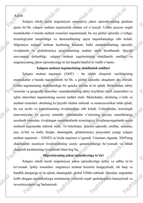 a taqsimot o’zgaradi. umuman olganda, xmtning shakllanishi insoniyat rivojlanishining asosiy qonuniyatlariga bo’ysunadi va ishlab chiqarish kuchlarining rivojlanishi bilan bog’liq. migratsiyaning jahon iqtisodiyotiga ta’siri xalqaro ishchi kuchi migratsiyasi jahon iqtisodiyotiga ijobiy va salbiy ta’sir ko’rsatadi. ijobiy tomonlari: migratsiya mehnat bozorini kengaytiradi, ish haqi va bandlik darajasiga ta’sir qiladi, shuningdek, global yimni oshiradi. masalan, migrantlar kelib chiqqan mamlakatlarga remittanslar yuborish orqali qashshoqlikni kamaytiradi va investitsiyalarni rag’batlantiradi. shuningdek, migratsiya texnologiyalar va ko’nikmalar transferini ta’minlaydi, bu esa mamlakatlarning iqtisodiy o’sishini tezlashtiradi. salbiy tomonlari: migratsiya mehnat bozoridagi buzilishlarga, masalan, resurslarning noto’g’ri taqsimlanishiga olib kelishi mumkin, shuningdek, ijtimoiy yuklamalarni oshiradi. umuman, migratsiya global iqtisodiyotda muhim rol o’ynaydi, chunki u mehnat kuchini qayta taqsimlaydi va neoliberal globalizatsiya sharoitida yangi mehnat taqsimotini shakllantiradi. xalqaro ishchi kuchi migratsiyasining xalqaro mehnat taqsimotidagi ro’li xalqaro ischi kuchi migratsiyasi global iqtisodiyotning muhim tarkibiy qismi sifatida bugungi kunda jahon mehnat taqsimotida markaziy o’rin egallab turibdi. ushbu jarayon mamlakatlar orasidagi mehnat resurslari harakatini ta’minlab, …