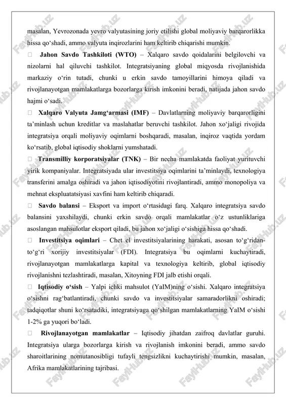 sa resurslarni optimal taqsimlash va iqtisodiy samaradorlikni oshiradi.  iqtisodiy ittifoq – umumiy bozordan keyingi bosqich bo‘lib, umumiy fiskal va pul siyosatini o‘z ichiga oladi. jahon iqtisodiyotida u to‘liq integratsiyaga yaqinlashadi, masalan, yevrozonada yevro valyutasining joriy etilishi global moliyaviy barqarorlikka hissa qo‘shadi, ammo valyuta inqirozlarini ham keltirib chiqarishi mumkin.  jahon savdo tashkiloti (wto) – xalqaro savdo qoidalarini belgilovchi va nizolarni hal qiluvchi tashkilot. integratsiyaning global miqyosda rivojlanishida markaziy o‘rin tutadi, chunki u erkin savdo tamoyillarini himoya qiladi va rivojlanayotgan mamlakatlarga bozorlarga kirish imkonini beradi, natijada jahon savdo hajmi o‘sadi.  xalqaro valyuta jamg‘armasi (imf) – davlatlarning moliyaviy barqarorligini ta’minlash uchun kreditlar va maslahatlar beruvchi tashkilot. jahon xo‘jaligi rivojida integratsiya orqali moliyaviy oqimlarni boshqaradi, masalan, inqiroz vaqtida yordam ko‘rsatib, global iqtisodiy shoklarni yumshatadi.  transmilliy korporatsiyalar (tnk) – bir necha mamlakatda faoliyat yurituvchi yirik kompaniyalar. integratsiyada ular investitsiya oqimlarini ta’minlaydi, texnologiya transferini amalga oshiradi va jahon iqtisodiyotini rivojlantiradi, ammo monopoliya …