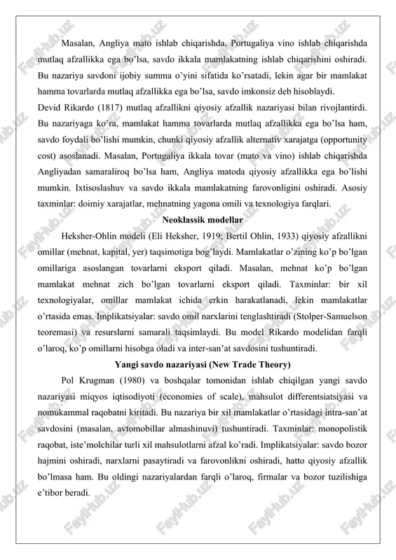 ab chiqarsa, unda mutlaq afzallikka ega bo’ladi. mamlakatlar o’z mutlaq afzalliklariga asoslangan tovarlarni ixtisoslashishi va savdo qilishi kerak. masalan, angliya mato ishlab chiqarishda, portugaliya vino ishlab chiqarishda mutlaq afzallikka ega bo’lsa, savdo ikkala mamlakatning ishlab chiqarishini oshiradi. bu nazariya savdoni ijobiy summa o’yini sifatida ko’rsatadi, lekin agar bir mamlakat hamma tovarlarda mutlaq afzallikka ega bo’lsa, savdo imkonsiz deb hisoblaydi. devid rikardo (1817) mutlaq afzallikni qiyosiy afzallik nazariyasi bilan rivojlantirdi. bu nazariyaga ko’ra, mamlakat hamma tovarlarda mutlaq afzallikka ega bo’lsa ham, savdo foydali bo’lishi mumkin, chunki qiyosiy afzallik alternativ xarajatga (opportunity cost) asoslanadi. masalan, portugaliya ikkala tovar (mato va vino) ishlab chiqarishda angliyadan samaraliroq bo’lsa ham, angliya matoda qiyosiy afzallikka ega bo’lishi mumkin. ixtisoslashuv va savdo ikkala mamlakatning farovonligini oshiradi. asosiy taxminlar: doimiy xarajatlar, mehnatning yagona omili va texnologiya farqlari. neoklassik modellar heksher-ohlin modeli (eli heksher, 1919; bertil ohlin, 1933) qiyosiy afzallikni omillar (mehnat, kapital, yer) taqsimotiga bog’laydi. mamlakatlar o’zining ko’p …