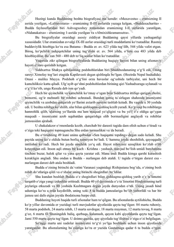 oki hayot tarzi deb baholash mumkin. hozirgi buddaviylikka e`tiqod qilib kelayotgan sharq mamlakatlaridagi buddaviylik ta`limotini o‘rganish u erdagi siyosiy-iqtisodiy, ma`naviy madaniyatini tushunishning asosiy omillaridan hisoblanadi. bu davlatlarda buddaviylik qoida va an`analari buddaviylikka e`tiqod qiluvchilar nazarida markaziy hukumat qonunlaridan ko‘ra ustun turadi. bu narsa zamirida buddaviylikning potentsial kuchi yotadi. buddaviylik asoschisining shaxsi. buddaviylik asoschisi haqiqiy tarixiy shaxsdir. bu ko‘plab buddaviylik bilan shug‘ullangan tadqiqotchi olimlar bizgacha etib kelgan manbalar asosida isbot qilganlar. buddaviylik asoschisi haqida xabar beruvchi folklor va badiiy adabiyotlar uni siddxarta, gautama, shakyamuni, budda, tadxagata, djipa, bxagavan kabi ismlar bilan zikr etadilar. bu ismlarning ma`nolari quyidagicha: siddxartxa - shaxsiy ismi, gautama - urug‘ ismi, shakyamuni - shaklar yoki shakiya qabilasidan chiqqan donishmand, budda - nurlangan, tadxagata - shunday qilib shunday ketgan, djina - g‘olib, bxagavan - tantana qiluvchi. bu ismlar ichida eng mashhuri budda ismi bo‘lib, shu ismdan uning diniga buddaviylik (buddizm, buddiylik) nomi berilgan. hozirgi kunda buddaning beshta biografiyasi …