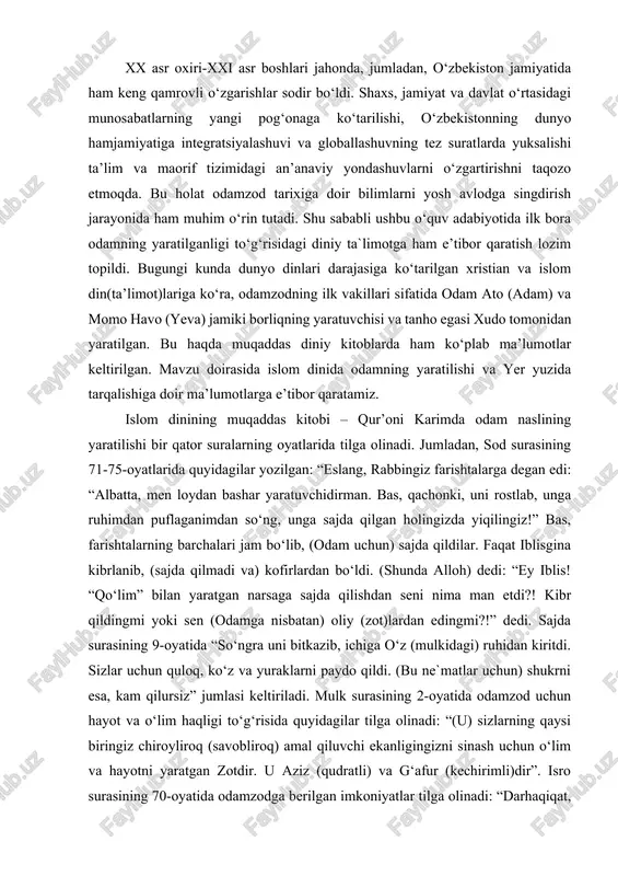 ham keng qamrovli o‘zgarishlar sodir bo‘ldi. shaxs, jamiyat va davlat o‘rtasidagi munosabatlarning yangi pog‘onaga ko‘tarilishi, o‘zbekistonning dunyo hamjamiyatiga integratsiyalashuvi va globallashuvning tez suratlarda yuksalishi ta’lim va maorif tizimidagi an’anaviy yondashuvlarni o‘zgartirishni taqozo etmoqda. bu holat odamzod tarixiga doir bilimlarni yosh avlodga singdirish jarayonida ham muhim o‘rin tutadi. shu sababli ushbu o‘quv adabiyotida ilk bora odamning yaratilganligi to‘g‘risidagi diniy ta`limotga ham e’tibor qaratish lozim topildi. bugungi kunda dunyo dinlari darajasiga ko‘tarilgan xristian va islom din(ta’limot)lariga ko‘ra, odamzodning ilk vakillari sifatida odam ato (adam) va momo havo (yeva) jamiki borliqning yaratuvchisi va tanho egasi xudo tomonidan yaratilgan. bu haqda muqaddas diniy kitoblarda ham ko‘plab ma’lumotlar keltirilgan. mavzu doirasida islom dinida odamning yaratilishi va yer yuzida tarqalishiga doir ma’lumotlarga e’tibor qaratamiz. islom dinining muqaddas kitobi – qur’oni karimda odam naslining yaratilishi bir qator suralarning oyatlarida tilga olinadi. jumladan, sod surasining 71-75-oyatlarida quyidagilar yozilgan: “eslang, rabbingiz farishtalarga degan edi: “albatta, men loydan bashar yaratuvchidirman. …