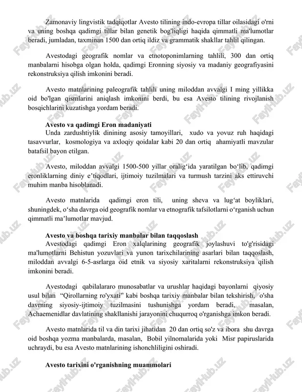 dan ortiq manbalarni hisobga olgan holda, qadimgi eronning siyosiy va madaniy geografiyasini rekonstruksiya qilish imkonini beradi. avesto matnlarining paleografik tahlili uning miloddan avvalgi i ming yillikka oid bo'lgan qismlarini aniqlash imkonini berdi, bu esa avesto tilining rivojlanish bosqichlarini kuzatishga yordam beradi. avesto va qadimgi eron madaniyati unda zardushtiylik dinining asosiy tamoyillari, xudo va yovuz ruh haqidagi tasavvurlar, kosmologiya va axloqiy qoidalar kabi 20 dan ortiq ahamiyatli mavzular batafsil bayon etilgan. avesto, miloddan avvalgi 1500-500 yillar oraligʻida yaratilgan boʻlib, qadimgi eronliklarning diniy eʼtiqodlari, ijtimoiy tuzilmalari va turmush tarzini aks ettiruvchi muhim manba hisoblanadi. avesto matnlarida qadimgi eron tili, uning sheva va lugʻat boyliklari, shuningdek, oʻsha davrga oid geografik nomlar va etnografik tafsilotlarni oʻrganish uchun qimmatli maʼlumotlar mavjud. avesto va boshqa tarixiy manbalar bilan taqqoslash avestodagi qadimgi eron xalqlarining geografik joylashuvi to'g'risidagi ma'lumotlarni behistun yozuvlari va yunon tarixchilarining asarlari bilan taqqoslash, miloddan avvalgi 6-5-asrlarga oid etnik va siyosiy xaritalarni rekonstruksiya qilish imkonini …
