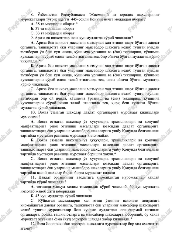 moniy shaxslarni va yuridik shaxslarning vakillarini qabul qilish tartibi 445-sonli qonuning qaysi moddasida belgilangan? a. 9-moddasi* b. 10-moddasi c. 8-moddasi 8. o'zbekiston respublikasi "jismoniy va yuridik shaxslarning murojaatlari to'g'risida"gi 445-sonli qonuni nechta moddadan iborat? a. 38 ta moddadan iborat * b. 37 ta moddadan iborat c. 33 ta moddadan iborat 9. ariza va shikoyatlar necha kun muddatda ko'rib chiqiladi? a. ariza yoki shikoyat masalani mazmunan hal etishi shart bo'lgan davlat organiga, tashkilotga yoki ularning mansabdor shaxsiga kelib tushgan kundan e'tiboran o'n besh kun ichida, qo'shimcha o'rganish va (yoki) tekshirish, qo'shimcha hujjatlarni so'rab olish talab etilganda esa, bir oygacha bo'lgan muddatda ko'rib chiqiladi. * b. ariza yoki shikoyat masalani mazmunan hal etishi shart bo'lgan davlat organiga, tashkilotga yoki ularning mansabdor shaxsiga kelib tushgan kundan e'tiboran o'n besh kun ichida, qo'shimcha o'rganish va (yoki) tekshirish, qo'shimcha hujjatlarni so'rab olish talab etilganda esa, ikki oygacha bo'lgan muddatda ko'rib chiqiladi. c. ariza yoki shikoyat …