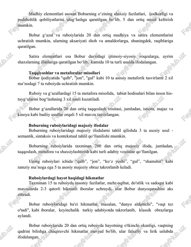 qiblariga qaratilgan. satira elementlari esa bobur davridagi ijtimoiy-siyosiy voqealarga, ayrim shaxslarning illatlariga qaratilgan boʻlib, kamida 10 ta turli usulda ifodalangan. taqqiyoshlar va metaforalar misollari bobur ijodiyatida "qalb", "jon", "gul" kabi 10 ta asosiy metaforik tasvirlarni 2 xil maʼnodagi 7 ta ruboiyda uchratish mumkin. ruboiy va gʻazallardagi 15 ta metafora misolida, tabiat hodisalari bilan inson his-tuygʻularini bogʻlashning 3 xil usuli kuzatiladi. bobur gʻazallarida 20 dan ortiq taqqoslash vositasi, jumladan, istiora, majaz va kinoya kabi badiiy usullar orqali 5 xil mavzu tasvirlangan. boburning ruboiylaridagi majoziy ifodalar boburning ruboiylaridagi majoziy ifodalarni tahlil qilishda 3 ta asosiy usul - semantik, sintaksis va kontekstual tahlil qo‘llanilishi mumkin. boburning ruboiylarida taxminan 200 dan ortiq majoziy ifoda, jumladan, taqqoslash, metafora va shaxsiylashtirish kabi turli adabiy vositalar qo‘llanilgan. uning ruboiylari ichida “qalb”, “jon”, “ko‘z yoshi”, “gul”, “shamshir” kabi ramziy ma’noga ega 5 ta asosiy majoziy obraz takrorlanib keladi. ruboiylardagi hayot haqidagi hikmatlar taxminan 15 ta ruboiyda insoniy fazilatlar, …