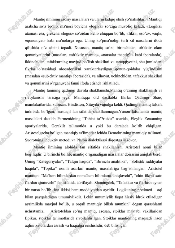 ni “ma'lum bilimlardan noma'lum bilimlarni aniqlovchi”, “chin fikrni xato fikrdan ajratuvchi” fan sifatida ta'riflaydi. shuningdek, “tafakkur va fikrlash aynan bir narsa bo’lib, har ikkisi ham moddiyotdan ayridir. logikaning predmeti – aql bilan payqaladigan umumiylikdir. lekin umumiylik faqat hissiy idrok etiladigan ayrimlikda mavjud bo’lib, u orqali mantiqiy bilish mumkin” degan qarashlarni uchratamiz. aristoteldan so’ng mantiq, asosan, stoiklar maktabi vakillaridan epikur, stoiklar ta'limotlarida rivojlantirilgan. stoiklar mantiqning maqsadi inson aqlini xatolardan asrash va haqiatga erishishdir, deb bilishgan. keyinchalik yaqin va o’rta sharq mamlakatlarida ham mantiq ilmi shakllandi. o’rta osiyoda ham falsafa va mantiq mustaqil fan sifatida taraqqiy etdi. bunda forobiy, ibn sino, beruniy, umar xayyom, alisher navoiy, bedil kabi buyuk mutafakkirlar xizmati katta bo’ldi. forobiy o’zining “mantiqqa kirish”, “ilmlarning kelib chiqishi va tasnifi” asralarida mantiq masalariga ilmiy bilish metodlari deb qaragan. forobiy fikricha mantiq insonlarni bilish jarayonidagi turli xato va adashishlardan saqlaydi. forobiy tushuncha, hukm, va ularning turlari, xulosa chiqarish, sillogizm va uning …