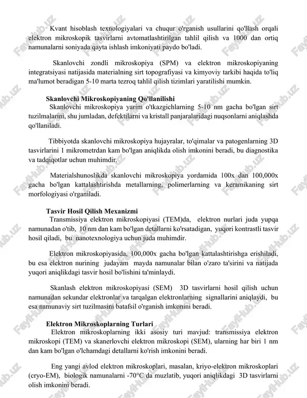 dan ortiq namunalarni soniyada qayta ishlash imkoniyati paydo bo'ladi. skanlovchi zondli mikroskopiya (spm) va elektron mikroskopiyaning integratsiyasi natijasida materialning sirt topografiyasi va kimyoviy tarkibi haqida to'liq ma'lumot beradigan 5-10 marta tezroq tahlil qilish tizimlari yaratilishi mumkin. skanlovchi mikroskopiyaning qo'llanilishi skanlovchi mikroskopiya yarim o'tkazgichlarning 5-10 nm gacha bo'lgan sirt tuzilmalarini, shu jumladan, defektilarni va kristall panjaralaridagi nuqsonlarni aniqlashda qo'llaniladi. tibbiyotda skanlovchi mikroskopiya hujayralar, to'qimalar va patogenlarning 3d tasvirlarini 1 mikrometrdan kam bo'lgan aniqlikda olish imkonini beradi, bu diagnostika va tadqiqotlar uchun muhimdir. materialshunoslikda skanlovchi mikroskopiya yordamida 100x dan 100,000x gacha bo'lgan kattalashtirishda metallarning, polimerlarning va keramikaning sirt morfologiyasi o'rganiladi. tasvir hosil qilish mexanizmi transmissiya elektron mikroskopiyasi (tem)da, elektron nurlari juda yupqa namunadan o'tib, 10 nm dan kam bo'lgan detallarni ko'rsatadigan, yuqori kontrastli tasvir hosil qiladi, bu nanotexnologiya uchun juda muhimdir. elektron mikroskopiyasida, 100,000x gacha bo'lgan kattalashtirishga erishiladi, bu esa elektron nurining judayam mayda namunalar bilan o'zaro ta'sirini va natijada yuqori aniqlikdagi …