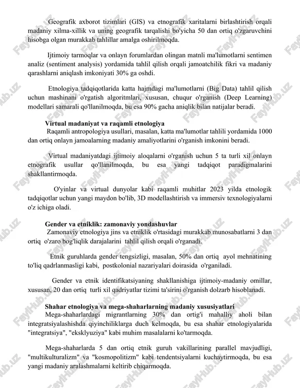 fik tarqalishi bo'yicha 50 dan ortiq o'zgaruvchini hisobga olgan murakkab tahlillar amalga oshirilmoqda. ijtimoiy tarmoqlar va onlayn forumlardan olingan matnli ma'lumotlarni sentimen analiz (sentiment analysis) yordamida tahlil qilish orqali jamoatchilik fikri va madaniy qarashlarni aniqlash imkoniyati 30% ga oshdi. etnologiya tadqiqotlarida katta hajmdagi ma'lumotlarni (big data) tahlil qilish uchun mashinani o'rgatish algoritmlari, xususan, chuqur o'rganish (deep learning) modellari samarali qo'llanilmoqda, bu esa 90% gacha aniqlik bilan natijalar beradi. virtual madaniyat va raqamli etnologiya raqamli antropologiya usullari, masalan, katta ma'lumotlar tahlili yordamida 1000 dan ortiq onlayn jamoalarning madaniy amaliyotlarini o'rganish imkonini beradi. virtual madaniyatdagi ijtimoiy aloqalarni o'rganish uchun 5 ta turli xil onlayn etnografik usullar qo'llanilmoqda, bu esa yangi tadqiqot paradigmalarini shakllantirmoqda. o'yinlar va virtual dunyolar kabi raqamli muhitlar 2023 yilda etnologik tadqiqotlar uchun yangi maydon bo'lib, 3d modellashtirish va immersiv texnologiyalarni o'z ichiga oladi. gender va etniklik: zamonaviy yondashuvlar zamonaviy etnologiya jins va etniklik o'rtasidagi murakkab munosabatlarni 3 dan ortiq …