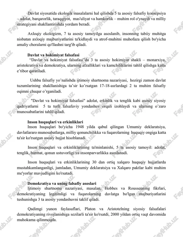 a asosiy tamoyilga asoslanib, insonning tabiiy muhitga nisbatan axloqiy majburiyatlarini ta'kidlaydi va atrof-muhitni muhofaza qilish bo'yicha amaliy choralarni qo'llashni targ'ib qiladi. davlat va hokimiyat falsafasi “davlat va hokimiyat falsafasi”da 3 ta asosiy hokimiyat shakli – monarxiya, aristokratiya va demokratiya, ularning afzalliklari va kamchiliklarini tahlil qilishga katta e’tibor qaratiladi. ushbu falsafiy yo’nalishda ijtimoiy shartnoma nazariyasi, hozirgi zamon davlat tuzumlarining shakllanishiga ta’sir ko’rsatgan 17-18-asrlardagi 2 ta muhim falsafiy oqimni chuqur o’rganiladi. "davlat va hokimiyat falsafasi" adolat, erkinlik va tenglik kabi asosiy siyosiy qadriyatlarni 5 ta turli falsafaviy yondashuv orqali izohlaydi va ularning o’zaro munosabatlarini tahlil qiladi. inson huquqlari va erkinliklari inson huquqlari bo'yicha 1948 yilda qabul qilingan umumiy deklaratsiya, davlatlararo munosabatlarga, milliy qonunchilikka va fuqarolarning huquqiy ongiga katta ta'sir ko'rsatgan asosiy hujjat hisoblanadi. inson huquqlari va erkinliklarining ta'minlanishi, 5 ta asosiy tamoyil: adolat, tenglik, hurmat, qonun ustuvorligi va insonparvarlikka asoslanadi. inson huquqlari va erkinliklarining 30 dan ortiq xalqaro huquqiy hujjatlarda mustahkamlanganligi, jumladan, …