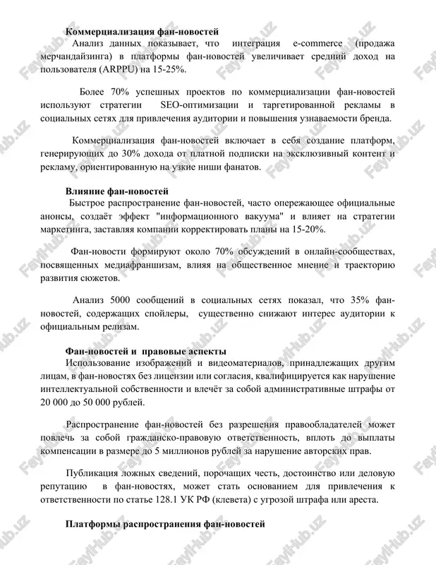 izatsiya fan-novostey vklyuchaet v sebya sozdanie platform, generiruyushix do 30% doxoda ot platnoy podpiski na eksklyuzivniy kontent i reklamu, orientirovannuyu na uzkie nishi fanatov. vliyanie fan-novostey bistroe rasprostranenie fan-novostey, chasto operejayushee ofitsialnie anonsi, sozdayot effekt "informatsionnogo vakuuma" i vliyaet na strategii marketinga, zastavlyaya kompanii korrektirovat plani na 15-20%. fan-novosti formiruyut okolo 70% obsujdeniy v onlayn-soobshestvax, posvyashennix mediafranshizam, vliyaya na obshestvennoe mnenie i traektoriyu razvitiya syujetov. analiz 5000 soobsheniy v sotsialnix setyax pokazal, chto 35% fan-novostey, soderjashix spoyleri, sushestvenno snijayut interes auditorii k ofitsialnim relizam. fan-novostey i pravovie aspekti ispolzovanie izobrajeniy i videomaterialov, prinadlejashix drugim litsam, v fan-novostyax bez litsenzii ili soglasiya, kvalifitsiruetsya kak narushenie intellektualnoy sobstvennosti i vlechyot za soboy administrativnie shtrafi ot 20 000 do 50 000 rubley. rasprostranenie fan-novostey bez razresheniya pravoobladateley mojet povlech za soboy grajdansko-pravovuyu otvetstvennost, vplot do viplati kompensatsii v razmere do 5 millionov rubley za narushenie avtorskix prav. publikatsiya lojnix svedeniy, porochashix chest, dostoinstvo …