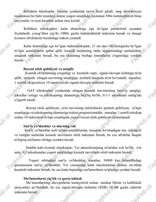 000x gacha kattalashtirish imkonini beradi va chuqur kosmos ob'ektlarini kuzatishga imkon yaratadi. katta diametriga ega boʻlgan radioteleskoplar, 21 sm dan 100 metrgacha boʻlgan toʻlqin uzunliklarini qabul qilib, kosmik nurlarning radio diapazonidagi nurlanishini aniqlash imkonini beradi, bu esa olamning boshqa tomonlarini o'rganishga yordam beradi. ruxsat etish qobiliyati va aniqlik kosmik ob'ektlarning yorqinligi va kuzatish vaqti, signal-shovqin nisbatiga ta'sir qilib, natijada olingan tasvirning aniqligiga sezilarli darajada ta'sir ko'rsatadi, masalan, 1 soatlik ekspozitsiya 10 marta yaxshi signal-shovqin nisbatini beradi. gat teleskoplari yordamida olingan kosmik tasvirlarning fazoviy aniqligi, piksellar soniga va teleskopning diametriga bog'liq bo'lib, 0.1-1 arksekund oralig'ida o'zgarib turadi. ruxsat etish qobiliyati, ya'ni tasvirning tafsilotlarini ajratish qobiliyati, to'lqin uzunligiga va teleskopning diametriga teskari proportsionaldir, masalan, 1 metrli teleskop uchun 10 mikrometr to'lqin uzunligida yuqori ruxsat etish qobiliyati ta'minlanadi. sun'iy yo'ldoshlar va ularning roli sun'iy yo'ldoshlar turli to'lqin uzunliklarida, masalan, ko'rinadigan nur, infraqizil va rentgen nurlarida kosmik tasvirlarni olish imkonini beradi, bu esa ob'ektlar …