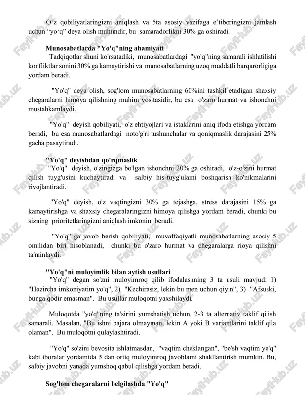 a munosabatlarning uzoq muddatli barqarorligiga yordam beradi. "yo'q" deya olish, sog'lom munosabatlarning 60%ini tashkil etadigan shaxsiy chegaralarni himoya qilishning muhim vositasidir, bu esa o'zaro hurmat va ishonchni mustahkamlaydi. "yo'q" deyish qobiliyati, o'z ehtiyojlari va istaklarini aniq ifoda etishga yordam beradi, bu esa munosabatlardagi noto'g'ri tushunchalar va qoniqmaslik darajasini 25% gacha pasaytiradi. "yo'q" deyishdan qo'rqmaslik "yo'q" deyish, o'zingizga bo'lgan ishonchni 20% ga oshiradi, o'z-o'zini hurmat qilish tuyg'usini kuchaytiradi va salbiy his-tuyg'ularni boshqarish ko'nikmalarini rivojlantiradi. "yo'q" deyish, o'z vaqtingizni 30% ga tejashga, stress darajasini 15% ga kamaytirishga va shaxsiy chegaralaringizni himoya qilishga yordam beradi, chunki bu sizning prioritetlaringizni aniqlash imkonini beradi. "yo'q" ga javob berish qobiliyati, muvaffaqiyatli munosabatlarning asosiy 5 omilidan biri hisoblanadi, chunki bu o'zaro hurmat va chegaralarga rioya qilishni ta'minlaydi. "yo'q"ni muloyimlik bilan aytish usullari "yo'q" degan so'zni muloyimroq qilib ifodalashning 3 ta usuli mavjud: 1) "hozircha imkoniyatim yo'q", 2) "kechirasiz, lekin bu men uchun qiyin", 3) "afsuski, bunga qodir …