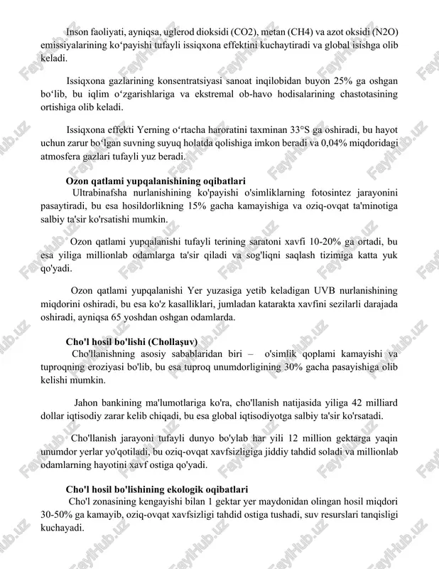 ining koʻpayishi tufayli issiqxona effektini kuchaytiradi va global isishga olib keladi. issiqxona gazlarining konsentratsiyasi sanoat inqilobidan buyon 25% ga oshgan boʻlib, bu iqlim oʻzgarishlariga va ekstremal ob-havo hodisalarining chastotasining ortishiga olib keladi. issiqxona effekti yerning oʻrtacha haroratini taxminan 33°s ga oshiradi, bu hayot uchun zarur boʻlgan suvning suyuq holatda qolishiga imkon beradi va 0,04% miqdoridagi atmosfera gazlari tufayli yuz beradi. ozon qatlami yupqalanishining oqibatlari ultrabinafsha nurlanishining ko'payishi o'simliklarning fotosintez jarayonini pasaytiradi, bu esa hosildorlikning 15% gacha kamayishiga va oziq-ovqat ta'minotiga salbiy ta'sir ko'rsatishi mumkin. ozon qatlami yupqalanishi tufayli terining saratoni xavfi 10-20% ga ortadi, bu esa yiliga millionlab odamlarga ta'sir qiladi va sog'liqni saqlash tizimiga katta yuk qo'yadi. ozon qatlami yupqalanishi yer yuzasiga yetib keladigan uvb nurlanishining miqdorini oshiradi, bu esa ko'z kasalliklari, jumladan katarakta xavfini sezilarli darajada oshiradi, ayniqsa 65 yoshdan oshgan odamlarda. cho'l hosil bo'lishi (chollaşuv) cho'llanishning asosiy sabablaridan biri – o'simlik qoplami kamayishi va tuproqning eroziyasi bo'lib, …