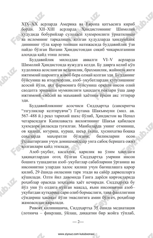 iy hayotini yorqin aks ettirar edi. buddaviylikning asoschisi siddhartha (sanskritcha “ezguliklar keltiruvchi”) gautama shak'yamuni (mil. av. 567–488 y.) real tarixiy shaxs bo'lib, hindiston va nepal chegarasidagi kapilavasta viloyatining shak'ya qabilasi hukmdori oilasida tug'ilgan. manbalarda uning ot minish, ov qilish, yugurish, kurash, she'r o'qish, husnixat va boshqa sohalarda mahoratli bo'lgani, bilimlarni oson o'zlashtirgani uchun donishmandlar unga saboq berishga ojiz qolganlari qayd etiladi. azob–uqubat, kasallik, qarilik va o'lim haqidagi haqiqatlardan ogoh bo'lgan siddhartha umrini inson boshiga tushadigan azob–uqubatlar sabablarini o'rganish va insoniyatni ulardan xalos qilish uchun bag'ishlashga qaror qilib, 29 yoshida oilasini tark etadi va sayyor darveshlarga qo'shiladi. olti yil davomida ganga daryosi qirg'oqlarida rohiblar orasida zohidona hayot kechiradi. siddhartha bu yo'l uni o'z oldiga qo'ygan maqsad, ya'ni insoniyatni azob– uqubatdan qutqarish sari olib bormasligi, tana faolligini so'ndirish haqiqat yo'li emasligiga amin bo'lgach, rohiblar jamoasidan ajraladi. rivoyat qilinishicha, siddhartha 35 yoshida mediatatsiya (lotincha – fikrlash, o'ylash, diqqatni bir joyga to'plab, — 2— …