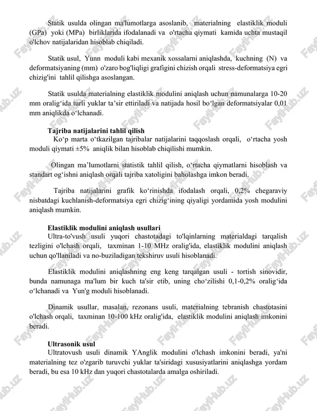erialning elastiklik modulini aniqlash uchun namunalarga 10-20 mm oraligʻida turli yuklar taʼsir ettiriladi va natijada hosil boʻlgan deformatsiyalar 0,01 mm aniqlikda oʻlchanadi. tajriba natijalarini tahlil qilish ko‘p marta o‘tkazilgan tajribalar natijalarini taqqoslash orqali, o‘rtacha yosh moduli qiymati ±5% aniqlik bilan hisoblab chiqilishi mumkin. olingan ma’lumotlarni statistik tahlil qilish, o‘rtacha qiymatlarni hisoblash va standart og‘ishni aniqlash orqali tajriba xatoligini baholashga imkon beradi. tajriba natijalarini grafik ko‘rinishda ifodalash orqali, 0,2% chegaraviy nisbatdagi kuchlanish-deformatsiya egri chizig‘ining qiyaligi yordamida yosh modulini aniqlash mumkin. elastiklik modulini aniqlash usullari ultra-to'vush usuli yuqori chastotadagi to'lqinlarning materialdagi tarqalish tezligini o'lchash orqali, taxminan 1-10 mhz oralig'ida, elastiklik modulini aniqlash uchun qo'llaniladi va no-buziladigan tekshiruv usuli hisoblanadi. elastiklik modulini aniqlashning eng keng tarqalgan usuli - tortish sinovidir, bunda namunaga ma'lum bir kuch ta'sir etib, uning choʻzilishi 0,1-0,2% oraligʻida oʻlchanadi va yun'g moduli hisoblanadi. dinamik usullar, masalan, rezonans usuli, materialning tebranish chastotasini o'lchash orqali, taxminan 10-100 khz oralig'ida, elastiklik modulini aniqlash …