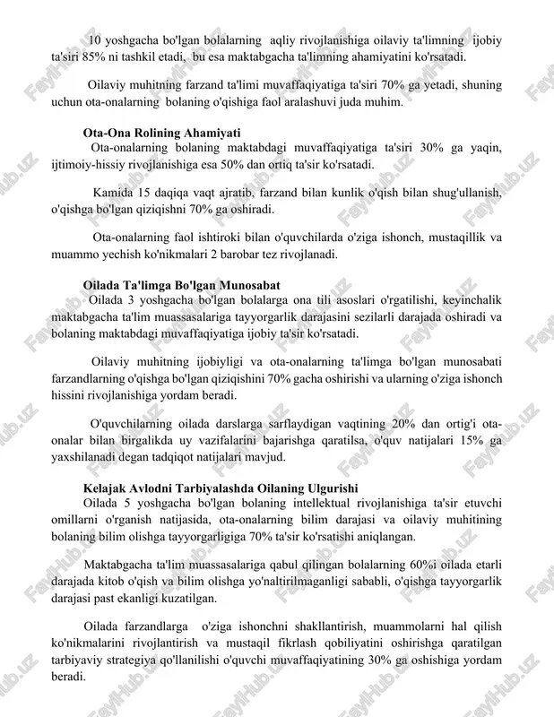 ng bolaning maktabdagi muvaffaqiyatiga ta'siri 30% ga yaqin, ijtimoiy-hissiy rivojlanishiga esa 50% dan ortiq ta'sir ko'rsatadi. kamida 15 daqiqa vaqt ajratib, farzand bilan kunlik o'qish bilan shug'ullanish, o'qishga bo'lgan qiziqishni 70% ga oshiradi. ota-onalarning faol ishtiroki bilan o'quvchilarda o'ziga ishonch, mustaqillik va muammo yechish ko'nikmalari 2 barobar tez rivojlanadi. oilada ta'limga bo'lgan munosabat oilada 3 yoshgacha bo'lgan bolalarga ona tili asoslari o'rgatilishi, keyinchalik maktabgacha ta'lim muassasalariga tayyorgarlik darajasini sezilarli darajada oshiradi va bolaning maktabdagi muvaffaqiyatiga ijobiy ta'sir ko'rsatadi. oilaviy muhitning ijobiyligi va ota-onalarning ta'limga bo'lgan munosabati farzandlarning o'qishga bo'lgan qiziqishini 70% gacha oshirishi va ularning o'ziga ishonch hissini rivojlanishiga yordam beradi. o'quvchilarning oilada darslarga sarflaydigan vaqtining 20% dan ortig'i ota-onalar bilan birgalikda uy vazifalarini bajarishga qaratilsa, o'quv natijalari 15% ga yaxshilanadi degan tadqiqot natijalari mavjud. kelajak avlodni tarbiyalashda oilaning ulgurishi oilada 5 yoshgacha bo'lgan bolaning intellektual rivojlanishiga ta'sir etuvchi omillarni o'rganish natijasida, ota-onalarning bilim darajasi va oilaviy muhitining bolaning bilim …