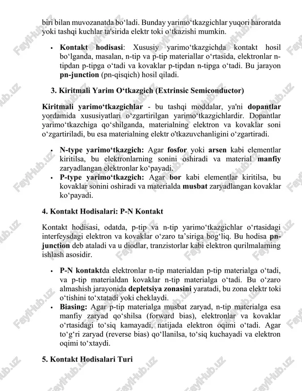 ntlar yordamida xususiyatlari o‘zgartirilgan yarimo‘tkazgichlardir. dopantlar yarimo‘tkazchiga qo‘shilganda, materialning elektron va kovaklar soni o‘zgartiriladi, bu esa materialning elektr o'tkazuvchanligini o‘zgartiradi. · n-type yarimo‘tkazgich: agar fosfor yoki arsen kabi elementlar kiritilsa, bu elektronlarning sonini oshiradi va material manfiy zaryadlangan elektronlar ko‘payadi. · p-type yarimo‘tkazgich: agar bor kabi elementlar kiritilsa, bu kovaklar sonini oshiradi va materialda musbat zaryadlangan kovaklar ko‘payadi. 4. kontakt hodisalari: p-n kontakt kontakt hodisasi, odatda, p-tip va n-tip yarimo‘tkazgichlar o‘rtasidagi interfeysdagi elektron va kovaklar o‘zaro ta’siriga bog‘liq. bu hodisa pn-junction deb ataladi va u diodlar, tranzistorlar kabi elektron qurilmalarning ishlash asosidir. · p-n kontaktda elektronlar n-tip materialdan p-tip materialga o‘tadi, va p-tip materialdan kovaklar n-tip materialga o‘tadi. bu o‘zaro almashish jarayonida depletsiya zonasini yaratadi, bu zona elektr toki o‘tishini to‘xtatadi yoki cheklaydi. · biasing: agar p-tip materialga musbat zaryad, n-tip materialga esa manfiy zaryad qo‘shilsa (forward bias), elektronlar va kovaklar o‘rtasidagi to‘siq kamayadi, natijada elektron oqimi o‘tadi. agar to‘g‘ri …