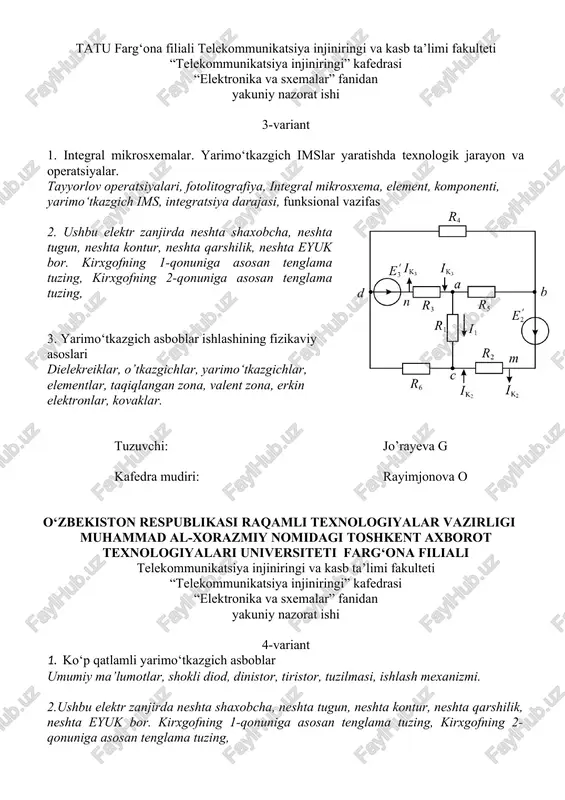 glama tuzing, kirxgofning 2-qonuniga asosan tenglama tuzing, 3. yarimo‘tkazgich asboblar ishlashining fizikaviy asoslari dielekreiklar, o’tkazgichlar, yarimo‘tkazgichlar, elementlar, taqiqlangan zona, valent zona, erkin elektronlar, kovaklar. tuzuvchi: jo’rayeva g kafedra mudiri: rayimjonova o o‘zbekiston respublikasi raqamli texnologiyalar vazirligi muhammad al-xorazmiy nomidagi toshkent axborot texnologiyalari universiteti farg‘ona filiali telekommunikatsiya injiniringi va kasb ta’limi fakulteti “telekommunikatsiya injiniringi” kafedrasi “elektronika va sxemalar” fanidan yakuniy nazorat ishi 4-variant 1. ko‘p qatlamli yarimo‘tkazgich asboblar umumiy ma’lumotlar, shokli diod, dinistor, tiristor, tuzilmasi, ishlash mexanizmi. 2.ushbu elektr zanjirda neshta shaxobcha, neshta tugun, neshta kontur, neshta qarshilik, neshta eyuk bor. kirxgofning 1-qonuniga asosan tenglama tuzing, kirxgofning 2-qonuniga asosan tenglama tuzing, 3. yarimo‘tkazgich diodlar va ularning turlari. p-n o’tish, kontakt xodisasi, to’gti ulash, teskari ulash, shartli belgilanishi, vax tuzuvchi: jo’rayeva g kafedra mudiri: rayimjonova o o‘zbekiston respublikasi raqamli texnologiyalar vazirligi muhammad al-xorazmiy nomidagi toshkent axborot texnologiyalari universiteti farg‘ona filiali telekommunikatsiya injiniringi va kasb ta’limi fakulteti “telekommunikatsiya injiniringi” kafedrasi “elektronika va sxemalar” …