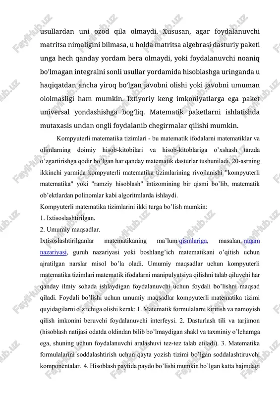 rmalar qilishi mumkin. kompyuterli matematika tizimlari - bu matematik ifodalarni matematiklar va olimlarning doimiy hisob-kitobilari va hisob-kitoblariga o’xshash tarzda o’zgartirishga qodir bo’lgan har qanday matematik dasturlar tushuniladi. 20-asrning ikkinchi yarmida kompyuterli matematika tizimlarining rivojlanishi "kompyuterli matematika" yoki "ramziy hisoblash" intizomining bir qismi bo’lib, matematik ob’ektlardan polinomlar kabi algoritmlarda ishlaydi. kompyuterli matematika tizimlarini ikki turga bo’lish mumkin: 1. ixtisoslashtirilgan. 2. umumiy maqsadlar. ixtisoslashtirilganlar matematikaning ma’lum qismlariga, masalan, raqam nazariyasi, guruh nazariyasi yoki boshlang’ich matematikani o’qitish uchun ajratilgan narslar misol bo’la oladi. umumiy maqsadlar uchun kompyuterli matematika tizimlari matematik ifodalarni manipulyatsiya qilishni talab qiluvchi har qanday ilmiy sohada ishlaydigan foydalanuvchi uchun foydali bo’lishni maqsad qiladi. foydali bo’lishi uchun umumiy maqsadlar kompyuterli matematika tizimi quyidagilarni o’z ichiga olishi kerak: 1. matematik formulalarni kiritish va namoyish qilish imkonini beruvchi foydalanuvchi interfeysi. 2. dasturlash tili va tarjimon (hisoblash natijasi odatda oldindan bilib bo’lmaydigan shakl va taxminiy o’lchamga ega, shuning uchun foydalanuvchi aralashuvi tez-tez talab etiladi). …