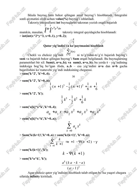 ha intervalda integrallash sohasini chap va o’ngdan chegaralaydi; c) x=x1..x2, y=g1(x)..g2(x) , bu yerda g1(y), g2(y) - chiziqlar bo’lib x1 dan x2 gacha intervalda integrallash sohasini quyi va yuqorian chegaralaydi. uch karali integrallar ni hisoblash uchun tripleint(f(x, y, z),x, y, z, v) buyrug’i ishlatiladi, bu yerda v – integrallash sohasi. ikkala buyruq ham bekor qilingan amal buyrug’i hisoblanadi. integralni sonli qiymatini olish uchun value(%) buyrug’i ishlatiladi. takroriy integrallarni int buyruqlarini takroran yozish orqali bajarish mumkin, masalan, takroriy integral quyidagicha hisoblanadi: > int(int(x^2*y^3, x=0..1), y=0..2); qator yig’indisi va ko’paytmasini hisoblash chekli va cheksiz yig’indi ni to’g’ridan-to’g’ri bajarish buyrug’i sum va bajarish bekor qilingan buyrug’i sum orqali belgilanadi. bu buyruqlarning parametrlari bir xil: sum(t, n=a..b); va sum(t, n=a..b); bu yerda t – yig’indining indeksiga bog’liq bo’lgan ifoda, a..b – esa yig’indini n=a dan n=b gacha bajarilishini ko’rsatuvchi yig’indi indeksining chegarasi. > sum('k^2', 'k'=0..4); > sum('k^2', 'k'=0..n); > sum('k^2', 'k'); > sum('a[k]*x^k','k'=0..4); > …