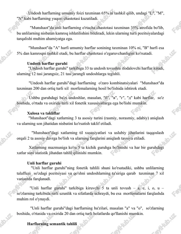 dagi tarqalishi muhim ahamiyatga ega. "munshaot"da "a" harfi umumiy harflar sonining taxminan 10% ni, "b" harfi esa 5% dan kamroqni tashkil etadi, bu harflar chastotasi o'zgaruvchanligini ko'rsatadi. undosh harflar guruhi "undosh harflar guruhi" tarkibiga 33 ta undosh tovushni ifodalovchi harflar kiradi, ularning 12 tasi jarangsiz, 21 tasi jarangli undoshlarga tegishli. "undosh harflar guruhi"dagi harflarning o'zaro kombinatsiyalari "munshaot"da taxminan 200 dan ortiq turli xil morfemalarning hosil bo'lishida ishtirok etadi. ushbu guruhdagi ba'zi undoshlar, masalan, "b", "v", "g", "d" kabi harflar, so'z boshida, o'rtada va oxirida turli xil fonetik xususiyatlarga ega bo'lishi mumkin. xulosa va takliflar "munshaot"dagi xatlarning 3 ta asosiy turini (rasmiy, norasmiy, adabiy) aniqlash va ularning son jihatidan nisbatini ko'rsatish taklif etiladi. "munshaot"dagi xatlarning til xususiyatlari va uslubiy jihatlarini taqqoslash orqali 2 ta asosiy davrga bo'lish va ularning farqlarini aniqlash tavsiya etiladi. xatlarning mazmuniga ko'ra 5 ta kichik guruhga bo'linishi va har bir guruhdagi xatlar soni statistik jihatdan tahlil qilinishi …