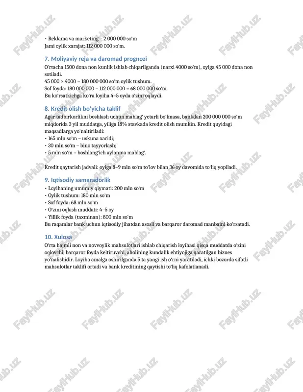 etkazib berish – 5 000 000 so‘m • reklama va marketing – 2 000 000 so‘m jami oylik xarajat: 112 000 000 so‘m. 7. moliyaviy reja va daromad prognozi o‘rtacha 1500 dona non kunlik ishlab chiqarilganda (narxi 4000 so‘m), oyiga 45 000 dona non sotiladi. 45 000 × 4000 = 180 000 000 so‘m oylik tushum. sof foyda: 180 000 000 – 112 000 000 = 68 000 000 so‘m. bu ko‘rsatkichga ko‘ra loyiha 4–5 oyda o‘zini oqlaydi. 8. kredit olish bo‘yicha taklif agar tadbirkorlikni boshlash uchun mablag‘ yetarli bo‘lmasa, bankdan 200 000 000 so‘m miqdorida 3 yil muddatga, yiliga 18% stavkada kredit olish mumkin. kredit quyidagi maqsadlarga yo‘naltiriladi: • 165 mln so‘m – uskuna xaridi; • 30 mln so‘m – bino tayyorlash; • 5 mln so‘m – boshlang‘ich aylanma mablag‘. kredit qaytarish jadvali: oyiga 8–9 mln so‘m to‘lov bilan 36 oy davomida to‘liq yopiladi. 9. iqtisodiy samaradorlik • loyihaning …