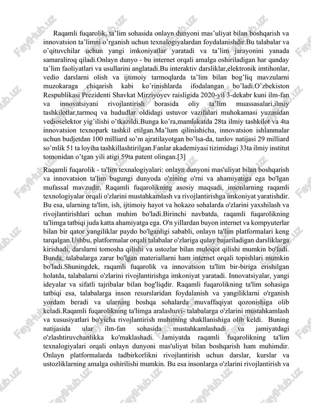 nyoni mas’uliyat bilan boshqarish va innovatsion ta’limni o’rganish uchun texnalogiyalardan foydalanishdir.bu talabalar va o’qituvchilar uchun yangi imkoniyatlar yaratadi va ta’lim jarayonini yanada samaraliroq qiladi.onlayn dunyo - bu internet orqali amalga oshiriladigan har qanday ta’lim faoliyatlari va usullarini anglatadi.bu interaktiv darsliklar,elektronik imtihonlar, vedio darslarni olish va ijtimoiy tarmoqlarda ta’lim bilan bog’liq mavzularni muzokaraga chiqarish kabi ko’rinishlarda ifodalangan bo’ladi.o’zbekiston respublikasi prezidenti shavkat mirziyoyev raisligida 2020-yil 3-dekabr kuni ilm-fan va innovatsiyani rivojlantirish borasida oliy ta’lim muassasalari,ilmiy tashkilotlar,tarmoq va hududlar oldidagi ustuvor vazifalari muhokamasi yuzasidan vedioselektor yig’ilishi o’tkazildi.bunga ko’ra,mamlakatda 28ta ilmiy tashkilot va 4ta innovatsion texnopark tashkil etilgan.ma’lum qilinishicha, innovatsion ishlanmalar uchun budjetdan 100 milliard so’m ajratilayotgan bo’lsa-da, tanlov natijasi 29 milliard so’mlik 51 ta loyiha tashkillashtirilgan.fanlar akademiyasi tizimidagi 33ta ilmiy institut tomonidan o’tgan yili atigi 59ta patent olingan.[3] raqamli fuqarolik - ta'lim texnalogiyalari: onlayn dunyoni mas'uliyat bilan boshqarish va innovatsion ta'lim bugungi dunyoda o'zining o'rni va ahamiyatiga ega bo'lgan mufassal mavzudir. raqamli fuqarolikning …