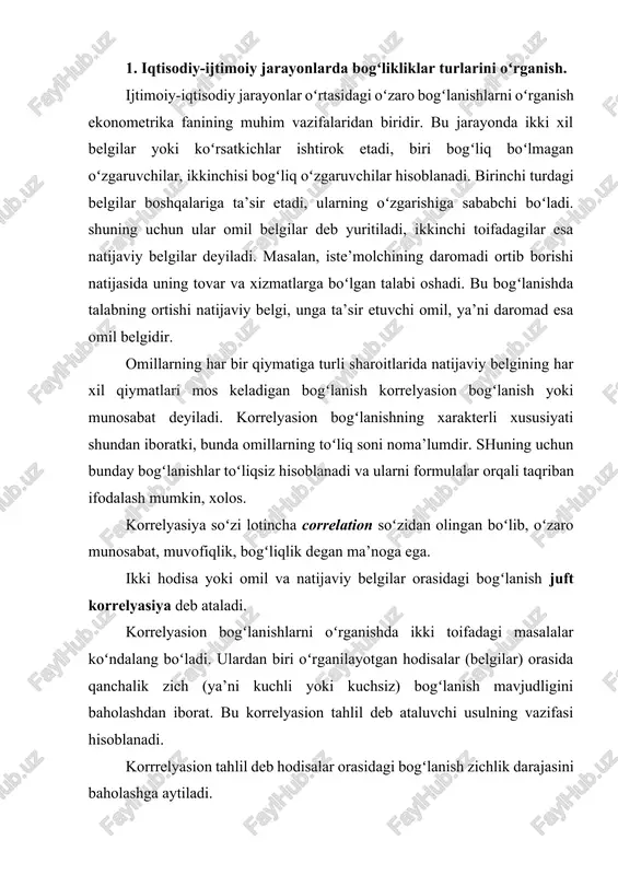 on tahlil deb hodisalar orasidagi bogʻlanish zichlik darajasini baholashga aytiladi. omillarning uzaro boglanishi 2 turga bulinadi: funksional boglanish va korrelyasion boglanish. yunalishlarning oʻzgarishiga karab, bogʻlanishlar ikki turga boʻlinadi: toʻgri bogʻlanish va teskari bogʻlanishlar. analitik ifodalarning koʻrinishlariga qarab ham bogʻlanishlar ikki turga boʻlinadi: toʻgʻri chiziqli va chiziksiz bogʻlanishlar. fuksional bogʻlanishlarda bir oʻzgaruvchi belgining har qaysi qiymatiga boshqa oʻzgaruvchi belgining anik bitta qiymati mos keladi. 2. korrelyasiya koeffitsientining turlari va hisoblash usullari. korrelyasion tahlil korrelyasiya koeffitsientlarini aniqlash va ularning muhimligini, ishonchliligini baholashga asoslanadi. chiziqli korrelyasiya koeffitsientining hisoblash formulasi: (1) bu erda, - x belgining kvadratik farqining oʻrtachasi; - u belgining kvadratik farqining oʻrtachasi. ; (2) . (3) determinatsiya koeffitsienti korrelyasiya koeffitsientining kvadratiga teng. korrelyasiya koeffitsienti (r) –1 dan +1 oraligʻida boʻladi. agar boʻlsa omillar oʻrtasida bogʻlanish mavjud emas, boʻlsa, toʻgʻri bogʻlanish mavjud - teskari bogʻlanish mavjud funksional bogʻlanish mavjud. bogʻlanish zichlik darajasi odatda quyidagicha talqin etiladi. agar gacha – kuchsiz bogʻlanish; – …