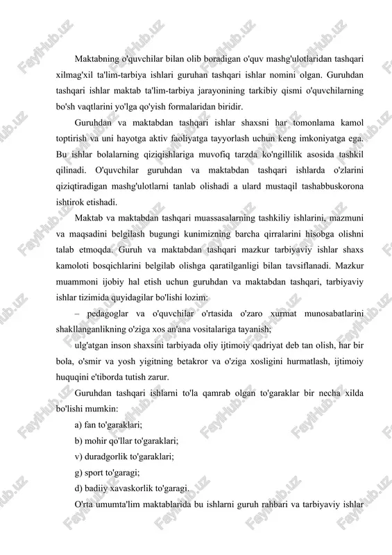garaklari; b) mohir qo'llar to'garaklari; v) duradgorlik to'garaklari; g) sport to'garagi; d) badiiy xavaskorlik to'garagi. o'rta umumta'lim maktablarida bu ishlarni guruh rahbari va tarbiyaviy ishlar tashkilotchisi uyushtiradi. guruh rahbari to'garak rahbarlarig yaqindan yordam beradi. qiziqishlari, intilishlari bir xil bo'lgan o'z o'quvchilarini biror to'garakka a'zo bo'lishga chorlaydi. guruhdan va maktabdan tashqari tashkil qilingan ishlar o'quvchilar hayotidagi tarbiyaviy faoliyatni to'ldiradi. ularni dunyo qarashini to'g'ri shakllanishiga, axloqiy kamol topishiga ko'maklashadi. nazariy bilimlarni amaliyot, ishlab chiqarish bilan chambarchas bog'lanishiga zamin yaratadi. guruhdan va maktabdan tashqari ishlarga rahbarlik qiluvchi tashkilotchilarning vazifalari ham ko'p qirralidir. guruhdan va maktabdan tashqari tarbiyaviy ishlar tashkilotchisining vazifalariga quyidagilar kiradi: – darsdan tashqari tarbiyaviy ishlarni rejalashtirish va amalga oshirishni nazorat qilish; – o'quvchilarning guruhdan va maktabdan tashqari ko'p qirrali ishlarni pedagogik jamoa, o'quvchilar tashkilotlari guruh faollari yordamida yo'lga qo'yish; – guruhdan va maktabdan tashqari ishlar yo'nalishiga bevosita rahbarlik qilgan holda, o'qituvchilar, guruh rahbarlari, ota-onalar, o'quvchilar tashkilotlari, guruh faollariga uslubiy yordam ko'rsatish; …