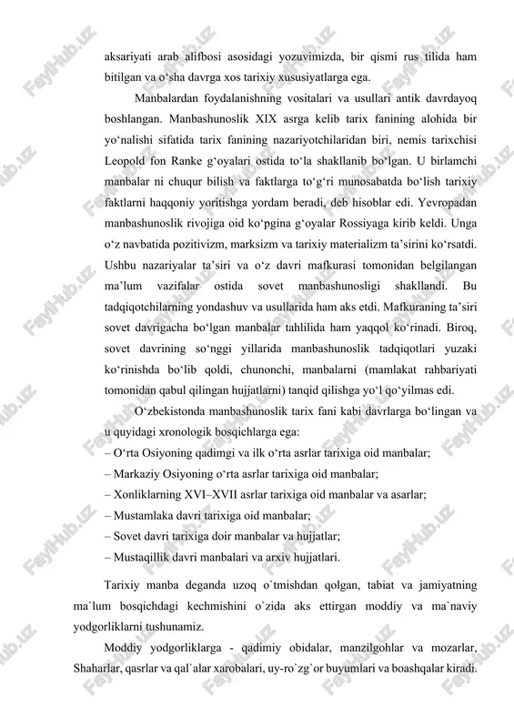 ixiy xususiyatlarga ega. manbalardan foydalanishning vositalari va usullari antik davrdayoq boshlangan. manbashunoslik xix asrga kelib tarix fanining alohida bir yo‘nalishi sifatida tarix fanining nazariyotchilaridan biri, nemis tarixchisi leopold fon ranke g‘oyalari ostida to‘la shakllanib bo‘lgan. u birlamchi manbalar ni chuqur bilish va faktlarga to‘g‘ri munosabatda bo‘lish tarixiy faktlarni haqqoniy yoritishga yordam beradi, deb hisoblar edi. yevropadan manbashunoslik rivojiga oid ko‘pgina g‘oyalar rossiyaga kirib keldi. unga o‘z navbatida pozitivizm, marksizm va tarixiy materializm ta’sirini ko‘rsatdi. ushbu nazariyalar ta’siri va o‘z davri mafkurasi tomonidan belgilangan ma’lum vazifalar ostida sovet manbashunosligi shakllandi. bu tadqiqotchilarning yondashuv va usullarida ham aks etdi. mafkuraning ta’siri sovet davrigacha bo‘lgan manbalar tahlilida ham yaqqol ko‘rinadi. biroq, sovet davrining so‘nggi yillarida manbashunoslik tadqiqotlari yuzaki ko‘rinishda bo‘lib qoldi, chunonchi, manbalarni (mamlakat rahbariyati tomonidan qabul qilingan hujjatlarni) tanqid qilishga yo‘l qo‘yilmas edi. o‘zbekistonda manbashunoslik tarix fani kabi davrlarga bo‘lingan va u quyidagi xronologik bosqichlarga ega: – o‘rta osiyoning qadimgi va ilk …