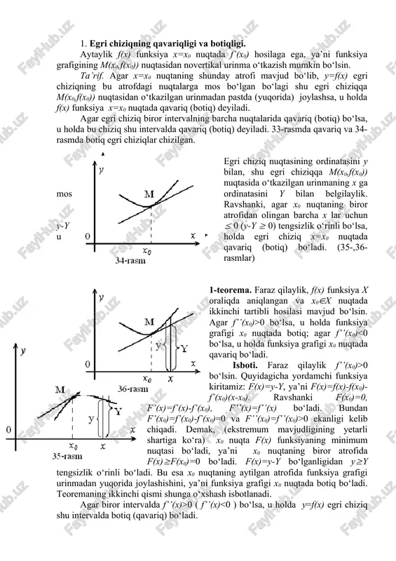 an yuqorida joylashishini, ya’ni funksiya grafigi x0 nuqtada botiq bo‘ladi. teoremaning ikkinchi qismi shunga o‘xshash isbotlanadi. agar biror intervalda f’’(x)>0 ( f’’(x) 0 bo‘lsa, y’’>0, agar x 0 bo‘ladi. f’’(x0) 0) bo‘lgan holda 1-teoremaga binoan x0 nuqtaning biror (x0-(;x0+() atrofi topilib, bunda f(x) funksiya qavariq (botiq) bo‘ladi. bu x0 ning burilish nuqta bo‘lishiga zid. demak, burilish nuqtada f’’(x0) nolga teng bo‘ladi yoki mavjud bo‘lmaydi. f’’(x0)=0 bo‘lishi yoki f’’(x) ning mavjud bo‘lmasligi burilish nuqtasi mavjudligiinng faqat zaruriy sharti bo‘lib, yetarli shart bo‘la olmaydi. masalan, y=x4 funksiya uchun y’=4x3, y’’=12x2 va y’’(0)=0 bo‘ladi. lekin, x=0 burilish nuqtasi emas. endi burilish nuqtasi mavjudligining yetarli shartini tayinlovchi teoremani keltiramiz. 3-teorema. aytaylik f(x) funksiya x=x0 nuqtada differensiallanuvchi va x0 nuqtaning shunday (x0-(; x0+() atrofi topilib, (x0-(;x0) va (x0; x0+() intervallarda f’’(x) mavjud, hamda har bir intervalda f’’(x) ishorasi o‘zgarmas bo‘lsin. agar x0 nuqtaning chap va o‘ng tomonlarida f’’(x) har xil ishorali bo‘lsa, x0 nuqta f(x) …