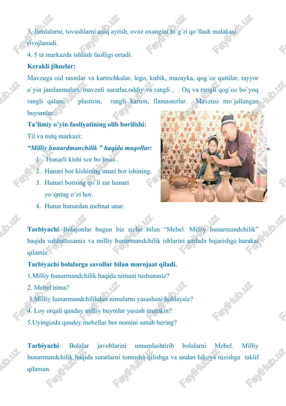 ing o`zi hor. 4. hunar hunardan mehnat unar. tarbiyachi:-bolajonlar bugun biz sizlar bilan “mebel. milliy hunarmandchilik” haqida suhbatlasamiz va milliy hunarmandchilik ishlarini amlada bajarishga harakat qilamiz. tarbiyachi bolalarga savollar bilan murojaat qiladi. 1.milliy hunarmandchilik haqida nimani tushunasiz? 2. mebel nima? 3.milliy hunarmandchilikdan nimalarni yasashsni hohlaysiz? 4. loy orqali qanday milliy buymlar yasash mumkin? 5.uyingizda qandey mebellar bor nomini sanab bering? tarbiyachi: bolalar javoblarini umumlashtirib bolalarni mebel. milliy hunarmandchilik haqida suratlarni tomosha qilishga va undan hikoya tuzishga taklif qilaman. eslatma: tarbiyachi “mebel. milliy hunarmandchilik” mavzusida hikoya namunasini tuzib berishi mumkin. hikoya:. qadim zamonlardan beri o`zbek millati juda mehnatsevar, mehnatkash hunarmand xalq bo`lib kelgan shu ota bobolarimizdan qolgan milliy meros ko`zalar sopol idishlar loydan yasalgan minatura asarlari, milliy naqshlar, kashtalar, suzanalar, bularning hammasi bizning miliy hunarmandchiligimiz hisoblanadi. hunarmandchilik— milliy-anʼanaviy mayda tovar ishlab chiqarish, oddiy mehnat qurollari yordamida yakka tartibda va qoʻl mehnatiga hisoblanadi. tetiklashtiruvchi mashqlar : barmoq xarakatlari: qarsak chalib beraymi opajon …