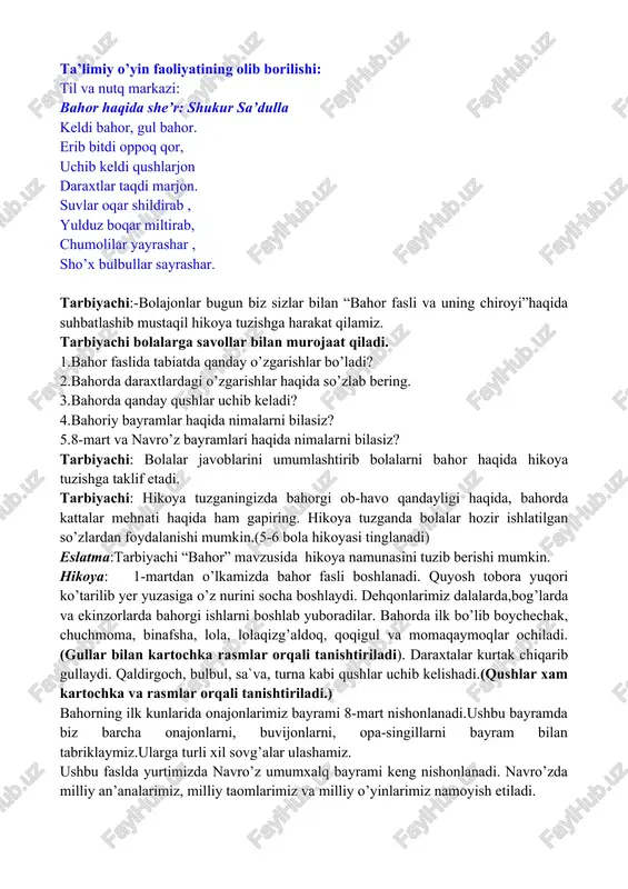 di oppoq qor, uchib keldi qushlarjon daraxtlar taqdi marjon. suvlar oqar shildirab , yulduz boqar miltirab, chumolilar yayrashar , sho’x bulbullar sayrashar. tarbiyachi:-bolajonlar bugun biz sizlar bilan “bahor fasli va uning chiroyi”haqida suhbatlashib mustaqil hikoya tuzishga harakat qilamiz. tarbiyachi bolalarga savollar bilan murojaat qiladi. 1.bahor faslida tabiatda qanday o’zgarishlar bo’ladi? 2.bahorda daraxtlardagi o’zgarishlar haqida so’zlab bering. 3.bahorda qanday qushlar uchib keladi? 4.bahoriy bayramlar haqida nimalarni bilasiz? 5.8-mart va navro’z bayramlari haqida nimalarni bilasiz? tarbiyachi: bolalar javoblarini umumlashtirib bolalarni bahor haqida hikoya tuzishga taklif etadi. tarbiyachi: hikoya tuzganingizda bahorgi ob-havo qandayligi haqida, bahorda kattalar mehnati haqida ham gapiring. hikoya tuzganda bolalar hozir ishlatilgan so’zlardan foydalanishi mumkin.(5-6 bola hikoyasi tinglanadi) eslatma:tarbiyachi “bahor” mavzusida hikoya namunasini tuzib berishi mumkin. hikoya: 1-martdan o’lkamizda bahor fasli boshlanadi. quyosh tobora yuqori ko’tarilib yer yuzasiga o’z nurini socha boshlaydi. dehqonlarimiz dalalarda,bog’larda va ekinzorlarda bahorgi ishlarni boshlab yuboradilar. bahorda ilk bo’lib boychechak, chuchmoma, binafsha, lola, lolaqizg’aldoq, qoqigul va …
