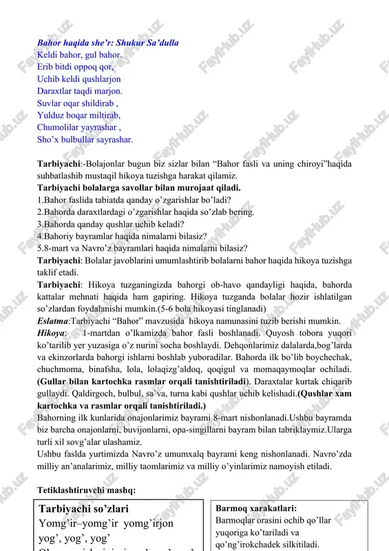 qdi marjon. suvlar oqar shildirab , yulduz boqar miltirab, chumolilar yayrashar , sho’x bulbullar sayrashar. tarbiyachi:-bolajonlar bugun biz sizlar bilan “bahor fasli va uning chiroyi”haqida suhbatlashib mustaqil hikoya tuzishga harakat qilamiz. tarbiyachi bolalarga savollar bilan murojaat qiladi. 1.bahor faslida tabiatda qanday o’zgarishlar bo’ladi? 2.bahorda daraxtlardagi o’zgarishlar haqida so’zlab bering. 3.bahorda qanday qushlar uchib keladi? 4.bahoriy bayramlar haqida nimalarni bilasiz? 5.8-mart va navro’z bayramlari haqida nimalarni bilasiz? tarbiyachi: bolalar javoblarini umumlashtirib bolalarni bahor haqida hikoya tuzishga taklif etadi. tarbiyachi: hikoya tuzganingizda bahorgi ob-havo qandayligi haqida, bahorda kattalar mehnati haqida ham gapiring. hikoya tuzganda bolalar hozir ishlatilgan so’zlardan foydalanishi mumkin.(5-6 bola hikoyasi tinglanadi) eslatma:tarbiyachi “bahor” mavzusida hikoya namunasini tuzib berishi mumkin. hikoya: 1-martdan o’lkamizda bahor fasli boshlanadi. quyosh tobora yuqori ko’tarilib yer yuzasiga o’z nurini socha boshlaydi. dehqonlarimiz dalalarda,bog’larda va ekinzorlarda bahorgi ishlarni boshlab yuboradilar. bahorda ilk bo’lib boychechak, chuchmoma, binafsha, lola, lolaqizg’aldoq, qoqigul va momaqaymoqlar ochiladi.(gullar bilan kartochka rasmlar orqali tanishtiriladi). …