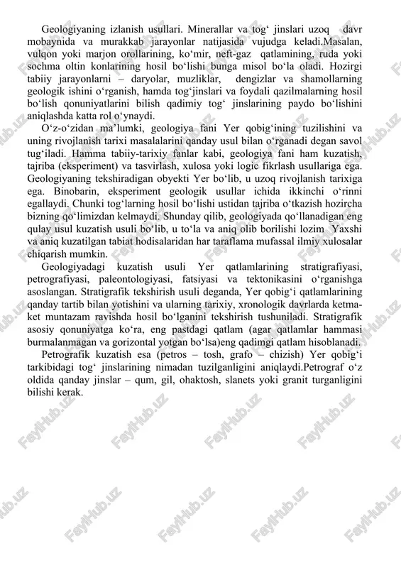 tratigrafik asosiy qonuniyatga ko‘ra, eng pastdagi qatlam (agar qatlamlar hammasi burmalanmagan va gorizontal yotgan bo‘lsa)eng qadimgi qatlam hisoblanadi. petrografik kuzatish esa (petros – tosh, grafo – chizish) yer qobig‘i tarkibidagi tog‘ jinslarining nimadan tuzilganligini aniqlaydi.petrograf o‘z oldida qanday jinslar – qum, gil, ohaktosh, slanets yoki granit turganligini bilishi kerak. paleontologik kuzatish esa yer po‘stidagi tog‘ jinslarida uchraydigan hayvon, o‘simliklarning toshga aylangan qoldiqlarini o‘rganadi,tog‘ jinslarida hayvon va o‘simlik qoldiqlarining toshga aylangan holda topilishi geolog uchun shu jinsning nisbiy yoshini aniqlashga imkon beradi. paleontologik kuzatish paytida biologiyaning yerda organik dunyoning hosil bo‘lishi va rivojlanishi haqidagi qonuniyatlaridan foydalanib xulosalar chiqariladi. bir xil tarkibli va bir xil fauna hamda floradan iborat bo‘lgan qatlam yoki bir necha qatlam yig‘indisi geologiyada fatsiya deb ataladi.fatsiya – tur degan ma’noni bildiradi. qumning qizil rangda bo‘lishi uning iliq, hatto issiq iqlimda vujudga kelganligini ko‘rsatsa, qora yoki kul rang ekanligi sovuq iqlimda vujudga kelganligidan dalolat beradi. qum, umuman, shamol, suv …