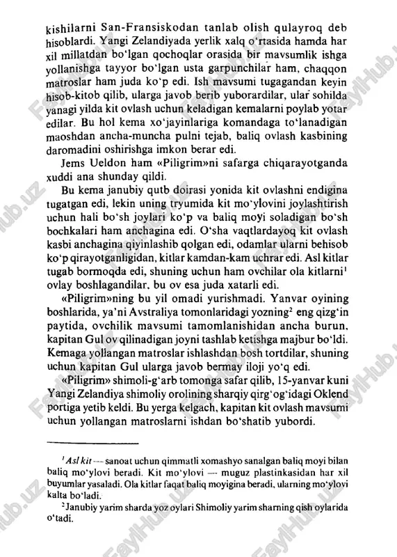 avsumi tugagandan keyin hisob-kitob qilib, ularga javob berib yuborardilar, ular sohilda yanagi yilda kit ovlash uchun keladigan kemalarni poylab yotar edilar. bu hoi kema xo'jayinlariga komandaga to ‘lanadigan maoshdan ancha-muncha pulni tejab, baliq ovlash kasbining daromadini oshirishga imkon berar edi. jems ueldon ham «piligrim»ni safarga chiqarayotganda xuddi ana shunday qildi. bu kema janubiy qutb doirasi yonida kit ovlashni endigina tugatgan edi, lekin uning tryumida kit mo'ylovini joylashtirish uchun hali bo‘sh joylari ko'p va baliq moyi soladigan bo'sh bochkalari ham anchagina edi. o'sha vaqtlardayoq kit ovlash kasbi anchagina qiyinlashib qolgan edi, odamlar ularni behisob ko‘p qirayotganligidan, kitlar kamdan-kam uchrar edi. asl kitlar tugab bormoqda edi, shuning uchun ham ovchilar ola kitlarni1 ovlay boshlagandilar, bu ov esa juda xatarli edi. «piligrim»ning bu yil omadi yurishmadi. yanvar oyining boshlarida, ya’ni avstraliya tomonlaridagi yozning2 eng qizg‘in paytida, ovchilik mavsumi tamomlanishidan ancha burun, kapitan gul ov qilinadigan joyni tashlab ketishga majbur bo‘ldi. kemaga yollangan matroslar …