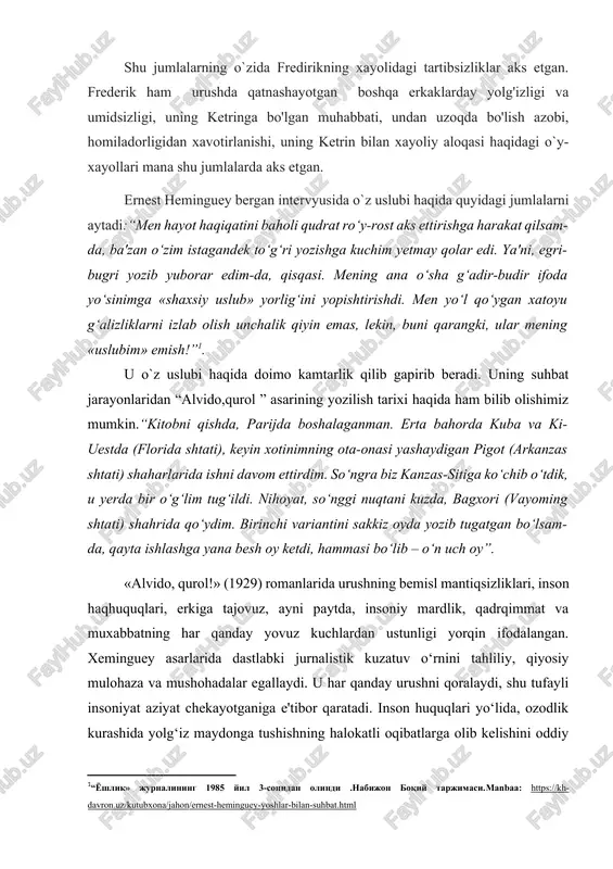 i, uning ketringa bo'lgan muhabbati, undan uzoqda bo'lish azobi, homiladorligidan xavotirlanishi, uning ketrin bilan xayoliy aloqasi haqidagi o`y-xayollari mana shu jumlalarda aks etgan. ernest heminguey bergan intervyusida o`z uslubi haqida quyidagi jumlalarni aytadi:“men hayot haqiqatini baholi qudrat ro‘y-rost aks ettirishga harakat qilsam-da, ba'zan o‘zim istagandek to‘g‘ri yozishga kuchim yetmay qolar edi. ya'ni, egri-bugri yozib yuborar edim-da, qisqasi. mening ana o‘sha g‘adir-budir ifoda yo‘sinimga «shaxsiy uslub» yorlig‘ini yopishtirishdi. men yo‘l qo‘ygan xatoyu g‘alizliklarni izlab olish unchalik qiyin emas, lekin, buni qarangki, ular mening «uslubim» emish!”[footnoteref:1]. [1: “yoshlik» jurnalining 1985 yil 3-sonidan olindi .nabijon boqiy tarjimasi.manbaa: https://kh-davron.uz/kutubxona/jahon/ernest-heminguey-yoshlar-bilan-suhbat.html ] u o`z uslubi haqida doimo kamtarlik qilib gapirib beradi. uning suhbat jarayonlaridan “alvido,qurol ” asarining yozilish tarixi haqida ham bilib olishimiz mumkin.“kitobni qishda, parijda boshalaganman. erta bahorda kuba va ki-uestda (florida shtati), keyin xotinimning ota-onasi yashaydigan pigot (arkanzas shtati) shaharlarida ishni davom ettirdim. so‘ngra biz kanzas-sitiga ko‘chib o‘tdik, u yerda bir o‘g‘lim tug‘ildi. nihoyat, …