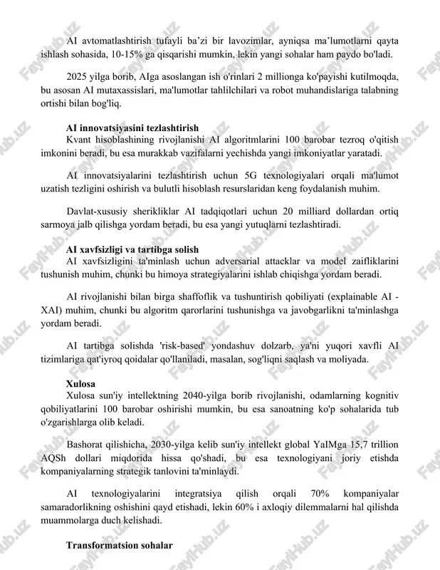 25 yilga borib, aiga asoslangan ish o'rinlari 2 millionga ko'payishi kutilmoqda, bu asosan ai mutaxassislari, ma'lumotlar tahlilchilari va robot muhandislariga talabning ortishi bilan bog'liq. ai innovatsiyasini tezlashtirish kvant hisoblashining rivojlanishi ai algoritmlarini 100 barobar tezroq o'qitish imkonini beradi, bu esa murakkab vazifalarni yechishda yangi imkoniyatlar yaratadi. ai innovatsiyalarini tezlashtirish uchun 5g texnologiyalari orqali ma'lumot uzatish tezligini oshirish va bulutli hisoblash resurslaridan keng foydalanish muhim. davlat-xususiy sherikliklar ai tadqiqotlari uchun 20 milliard dollardan ortiq sarmoya jalb qilishga yordam beradi, bu esa yangi yutuqlarni tezlashtiradi. ai xavfsizligi va tartibga solish ai xavfsizligini ta'minlash uchun adversarial attacklar va model zaifliklarini tushunish muhim, chunki bu himoya strategiyalarini ishlab chiqishga yordam beradi. ai rivojlanishi bilan birga shaffoflik va tushuntirish qobiliyati (explainable ai - xai) muhim, chunki bu algoritm qarorlarini tushunishga va javobgarlikni ta'minlashga yordam beradi. ai tartibga solishda 'risk-based' yondashuv dolzarb, ya'ni yuqori xavfli ai tizimlariga qat'iyroq qoidalar qo'llaniladi, masalan, sog'liqni saqlash va moliyada. xulosa …