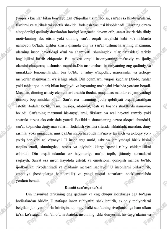 son hayotida ma'naviy tayanch va axloqiy yo'l-yo'riq beruvchi rol o'ynaydi. u insonlarga umid, sabr va jamiyatdagi birlik hisini taqdim etadi, shuningdek, stress va qiyinchiliklarga qarshi ruhiy chidamlilikni oshiradi. din orqali odamlar o'z hayotlariga ma'no topib, ijtimoiy normalarni saqlaydi. san'at esa inson hayotida estetik va emotsional qoniqish manbai bo'lib, ijodkorlikni rivojlantiradi va madaniy merosni saqlaydi. u insonlarni birlashtirib, empatiya (boshqalarga hamdardlik) va yangi nuqtai nazarlarni shakllantirishda yordam beradi. dinniñ san’atga ta’siri din insoniyat tarixining eng qadimiy va eng chuqur ildizlariga ega bo‘lgan hodisalardan biridir. u nafaqat inson ruhiyatini shakllantirib, axloqiy me’yorlarni belgilab, jamiyatni birlashtiribgina qolmay, balki san’atning rivojlanishiga ham ulkan ta’sir ko‘rsatgan. san’at, o‘z navbatida, insonning ichki dunyosini, his-tuyg‘ularini va e’tiqodini ifodalash vositasi sifatida din bilan chambarchas bog‘liq bo‘lib kelgan. tarix davomida din san’atni ilhomlantirgan, uni ma’naviy mazmun bilan boyitgan va ba’zan hatto san’atning asosiy mavzusi va shakllanish manbaiga aylangan. din san’atga ta’sirining asosiy jihatlaridan biri shundaki, u san’atni ma’naviy maqsadlar …