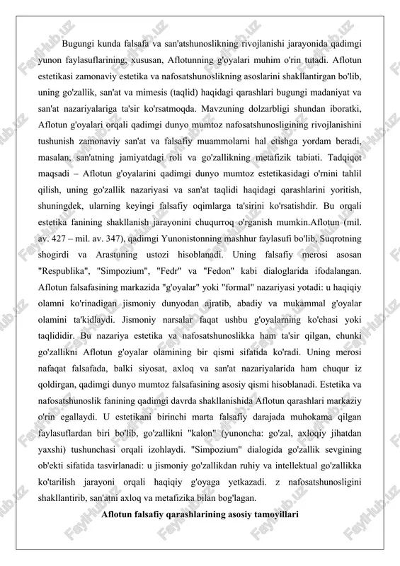 r iz qoldirgan, qadimgi dunyo mumtoz falsafasining asosiy qismi hisoblanadi. estetika va nafosatshunoslik fanining qadimgi davrda shakllanishida aflotun qarashlari markaziy o'rin egallaydi. u estetikani birinchi marta falsafiy darajada muhokama qilgan faylasuflardan biri bo'lib, go'zallikni "kalon" (yunoncha: go'zal, axloqiy jihatdan yaxshi) tushunchasi orqali izohlaydi. "simpozium" dialogida go'zallik sevgining ob'ekti sifatida tasvirlanadi: u jismoniy go'zallikdan ruhiy va intellektual go'zallikka ko'tarilish jarayoni orqali haqiqiy g'oyaga yetkazadi. z nafosatshunosligini shakllantirib, san'atni axloq va metafizika bilan bog'lagan. aflotun falsafiy qarashlarining asosiy tamoyillari aflotun falsafasi qadimgi yunonistonning eng yirik tizimlaridan biri bo‘lib, uning asosiy tamoyillari g‘oyalar nazariyasi, idealizm va dialektika atrofida qurilgan. bu tamoyillar nafaqat metafizika, balki etika, siyosat va estetika sohasida ham qo‘llaniladi. aflotun falsafasining markazida ikki olam nazariyasi yotadi: g‘oyalar olami (haqiqiy, abadiy) va hissiy olam (vaqtinchalik, o‘zgaruvchan). bu tamoyillar nafosatshunoslikda go‘zallik va san’atni tahlil qilish uchun asos bo‘lib xizmat qiladi. uning qarashlari sokrat ta’sirida shakllangan bo‘lib, keyinchalik aristotel tomonidan tanqid qilingan, ammo mumtoz …